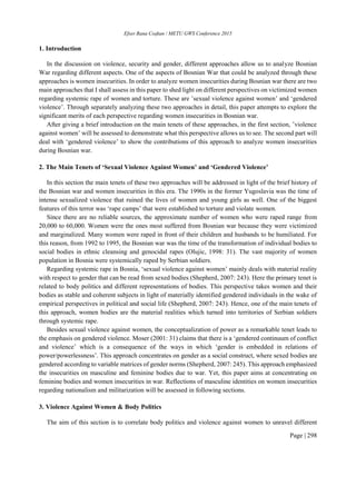 Efser Rana Coşkun / METU GWS Conference 2015
Page | 298
1. Introduction
In the discussion on violence, security and gender, different approaches allow us to analyze Bosnian
War regarding different aspects. One of the aspects of Bosnian War that could be analyzed through these
approaches is women insecurities. In order to analyze women insecurities during Bosnian war there are two
main approaches that I shall assess in this paper to shed light on different perspectives on victimized women
regarding systemic rape of women and torture. These are ’sexual violence against women’ and ‘gendered
violence’. Through separately analyzing these two approaches in detail, this paper attempts to explore the
significant merits of each perspective regarding women insecurities in Bosnian war.
After giving a brief introduction on the main tenets of these approaches, in the first section, ’violence
against women’ will be assessed to demonstrate what this perspective allows us to see. The second part will
deal with ‘gendered violence’ to show the contributions of this approach to analyze women insecurities
during Bosnian war.
2. The Main Tenets of ‘Sexual Violence Against Women’ and ‘Gendered Violence’
In this section the main tenets of these two approaches will be addressed in light of the brief history of
the Bosnian war and women insecurities in this era. The 1990s in the former Yugoslavia was the time of
intense sexualized violence that ruined the lives of women and young girls as well. One of the biggest
features of this terror was ‘rape camps’ that were established to torture and violate women.
Since there are no reliable sources, the approximate number of women who were raped range from
20,000 to 60,000. Women were the ones most suffered from Bosnian war because they were victimized
and marginalized. Many women were raped in front of their children and husbands to be humiliated. For
this reason, from 1992 to 1995, the Bosnian war was the time of the transformation of individual bodies to
social bodies in ethnic cleansing and genocidal rapes (Olujic, 1998: 31). The vast majority of women
population in Bosnia were systemically raped by Serbian soldiers.
Regarding systemic rape in Bosnia, ‘sexual violence against women’ mainly deals with material reality
with respect to gender that can be read from sexed bodies (Shepherd, 2007: 243). Here the primary tenet is
related to body politics and different representations of bodies. This perspective takes women and their
bodies as stable and coherent subjects in light of materially identified gendered individuals in the wake of
empirical perspectives in political and social life (Shepherd, 2007: 243). Hence, one of the main tenets of
this approach, women bodies are the material realities which turned into territories of Serbian soldiers
through systemic rape.
Besides sexual violence against women, the conceptualization of power as a remarkable tenet leads to
the emphasis on gendered violence. Moser (2001: 31) claims that there is a ‘gendered continuum of conflict
and violence’ which is a consequence of the ways in which ‘gender is embedded in relations of
power/powerlessness’. This approach concentrates on gender as a social construct, where sexed bodies are
gendered according to variable matrices of gender norms (Shepherd, 2007: 245). This approach emphasized
the insecurities on masculine and feminine bodies due to war. Yet, this paper aims at concentrating on
feminine bodies and women insecurities in war. Reflections of masculine identities on women insecurities
regarding nationalism and militarization will be assessed in following sections.
3. Violence Against Women & Body Politics
The aim of this section is to correlate body politics and violence against women to unravel different
 