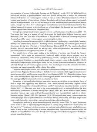 Efser Rana Coşkun / METU GWS Conference 2015
Page | 299
representations of women bodies in the Bosnian war. In Shepherd’s words (2010: 6) “global politics is
studied and practised by gendered bodies” could be a fruitful starting point to analyze the relationship
between body politics and violence against women. In order to analyze different manifestations of body in
various understandings of international relations, formulation of the body politics requires an in-depth
analysis of body (Shepherd, 2010: 6). This will bring us to think about how bodies represent certain political
norms, concepts and values. How violence against women becomes an instrument to harm or destroy these
political values of the enemy is the significant part of this linkage. The Bosnian war exemplified how
wartime rape of women was used as a weapon of war.
Some groups analyze sexual violence against women in a self-explanatory way (Pankhurst, 2010: 149).
This means that ‘rape as a weapon of war’ thesis could be found across different times and places
(Pankhurst, 2010: 149). Yet, there is the other side of the coin which is related to collective and political
elements beyond the sexual violence against women during the warfare.
One of the elements as Steans contends (2010: 84) that women’s bodies play a central role in ‘boundary
drawing’ and ‘identity fixing practices’. According to these understandings, the violenc