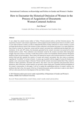 Aslı Davaz/ METU GWS Conference 2015
Page | 19
International Conference on Knowledge and Politics in Gender and Women’s Studies
How to Encounter the Historical Omission of Women in the
Process of Acquisition of Documents
Women-Centered Archives
Aslı Davaz*
Co-founder of the Women’s Library and Information Center Foundation, Turkey
Abstract
A new subject has entered women studies in Turkey: Women-centered archives and their historical process. The
acquisition of women’s and women's organization’s archives/papers/records and their preservation in an archive center
is a new field of interest in Turkey. In order to understand the history of these collections in various countries, we must
not forget that the decisive factor of the existence of these collections is the feminist movement. As so many fields have
been closed to women for a long time, women and the women's movement have established and developed their own
institutions. In the early 20th
century, the documents generated by the women's movement were preserved in newly
founded archives centers. These collections were documents issued by the women's movement either during their
struggle, their mass actions or activities. Usually these archives centers were founded by feminist pioneers through the
donation of their own private papers. These centers still represent an answer to the exclusion/omission of women in the
archival field and they represent the memory of women and women's movements; they also create an awareness
regarding the "invisibility" of women in history. A century ago in parallel with the struggle of women for freedom and
equality a new consciousness began to blossom: Women and the women's movement realized that if they wanted to
transmit to future generations, documents and archives, they had to solve the acquisition and preservation process
themselves. Here at this point, women started to set up archive centers which grow in parallel with the development of
the women’s consciousness. In this paper, I will try to explain the establishment process of women’s archives, the
problems they had to face, the reasons of the loss of memory/documents and the work done in order to solve them. I
will try to also assess the level of development of this new field in Turkey.
© 2015 Selection and/or peer-review under responsibility of Department of Gender and Women’s
Studies, Middle East Technical University
Keywords: Women-centered archives; women’s history; women’s records; women’s private archives.
Corresponding Author: Tel: +90 532 233 99 40
E-mail address: adavaz@otoanaliz.net
 