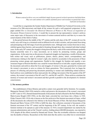 Aslı Davaz/ METU GWS Conference 2015
Page | 20
1. Introduction
Women-centered archives were not established simply because general archival repositories had failed them.
They were and continue to be symbols of feminist power and resistance to patriarchal values.
Gabrielle Lili Earnshaw
I would like to congratulate the Gender Studies Department of Middle East Technical University on the
occasion of its 20th anniversary and thank all the women for such a well-organized symposium. In this
paper entitled How to Encounter the Historical Omission of Women in The Process of Acquisition of
Documents Women-Centered Archives, I would like to present the top representative women’s archives
some major topic of discussion in the movement of women-centered archives and then try to assess the
actual situation of this field in Turkey.
In the period between the middle of the 19th
century and the early days of the 20th
, women all over the
world, were still living in a cloistered world at different levels in their societies, and prevented from doing
and participating in the full range of activities permitted to men. Although some women from time to time,
rebelled against these barriers, and succeeded in breaking through them, they remained individual isolated
cases. In the early 20th
century the struggle to bring down the heavy walls of this restricted domain gradually
became somewhat more of a mass movement, set in motion by pioneering women, groups and
organizations. At the same time as this process of organized struggle was beginning, a wealth of documents,
both written and visual, such as publications, posters, diaries, photos, letters, correspondence, and
reminiscence relating to the fight for women’s right, also started to accumulate in the possession of these
pioneering women groups and organisations. Parallel to this struggle for freedom and equality a new
awareness began to blossom that there was a need for women themselves to look after, acquire and preserve
the documents and archives about the lives and struggles of women in the past, generated by women and
the women’s movement, to serve as witness for future generations. This is precisely how we began the
process of collecting and preserving documents pertaining to women and establishing related archives.
Such archives were established in three main periods: the suffrage movement of the first quarter of the 20th
century, the women’s movement of the 60’s and 70’s, and the 80’s and 90’s. These archives constitute the
memory of women and women’s movement and their growth is parallel to the development of a feminist
consciousness.
2. The memory problem
The establishment of these libraries and archive centers were generally led by feminists. For example,
Marguerite Durand (1864-1936) started to collect and preserve the documents of the women’s movement
in 1897. Later in 1931, Durand donated thousands of documents she had collected to the Paris Municipality.
Marie-Louise Bouglé (1883-1936), on the other hand, converted her own house into a library in 1926.
Eliska Vincent (1841-1914) who is known as the first archivist of the feminist movement in France, willed
all the documents she collected in her lifetime to the Social Museum of Paris. She had chosen Marguerite
Durand and Maria Vérone (1874-1938) to fulfill the duty. Her collection consisted of documents of the
feminist movement of the 19th
century and the beginning of the 20th
century. In her will, she wanted a
feminist institute to be opened as a part of the museum. In 1916 a research department was started by the
museum administration and yet the Vincent’s archive, holding almost 600,000 documents, was rejected in
1919, despite all the efforts exerted by Durand and Vérone. Thus this invaluable collection was dropped
into the dustbin of history. Researchers in this field claim that the archive was either lost or exterminated.
 