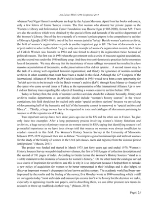Aslı Davaz/ METU GWS Conference 2015
Page | 25
whereas Poet Nigar Hanım’s notebooks are kept by the Aşiyan Museum. Apart from her books and essays,
only a few letters of Emine Semiye remain. The first woman who donated her private papers to the
Women’s Library and Information Center Foundation was Hasene Ilgaz (1902-2000), former MP. There
are also the archives which were obtained by the special efforts and demands of the archive department of
the Women’s Library. One of the best example of a women’s private papers is the comprehensive archive
of Süreyya Ağaoğlu (1903-1989), one of the first woman jurist in Turkey. Beside women’s private archives,
the field of women’s organizations records is another important gap to fill. The loss of documents is an
urgent matter to solve in this field. To give only one example of women’s organization records, the Union
of Turkish Women was founded in 1924 and was forced to dissolve its organization twice because of
political reasons. The first was in 1935 when the government took a series of measures against associations,
and the second was under the 1980 military coup. And these two anti-democratic practices led to enormous
loss of documents. We may also say that the inexistence of mass suffrage movement has resulted in a less
massive accumulation of documents, so the preservation reflex did not operate… A second reason may be
the lack of a strong well organized feminist organization; and thirdly the ignorance of women-centered
archives in other countries that could have been a model in this field. Although the 12th
Congress of the
International Alliance of Women (IAW) held in Istanbul in 1935 would have been a rare opportunity for
Turkish activists to be in touch with the Dutch women’s archive (IAV) through Rosa Manus co-founder of
the center who came several times to Turkey as the representative of the International Alliance. Up to now
I did not find any trace regarding the subject of founding a women-centered archive before 1990.
Today in Turkey first, the circle of women’s archive activists should be widened. Secondly, library and
archives studies departments at universities should include “women’s history sources” in the whole
curriculum; this field should not be studied only under ‘special archives sections’ because we are talking
of documenting half of the humanity and half of the humanity cannot be narrowed to “special archive and
library”… Thirdly, a large survey has to be organized to trace and catalogue all documents pertaining to
women in all the repositories of Turkey.
Two important surveys have been done years ago one in the US and the other one in France. To give
only these two examples: After a long preparatory process involving women’s history historians and
archivists, a huge survey of primary sources on women started in USA saying that identifying sources is of
primordial importance as we have been always told that sources on women were always insufficient to
conduct research in this field. The Women’s History Sources Survey at the University of Minnesota
between 1975-1979 expressed their aim as follow: “to compile a guide to manuscripts and archival sources
for the study of the history of women in the USA (all classes, races and regions) from the colonial period
until present.” (Mason, 2013)
The project was funded and started in March 1975 just forty years ago and ended 1979; Women’s
History Sources Survey was published in two volumes, the first of 1095 pages of collection description and
the second of 391 pages of index. According to Gerda Lerner the Women’s History Sources “stand as a
visible testament to the existence of sources for women’s history.” On the other hand the catalogue served
as a source of inspiration for archivists and this is why it is so important because it helped them to remake
a new policy of acquisition for women to be better represented in their holdings and it also helped to
discover important women’s documents in less known archive centers. The academic world had been very
impressed by the results and the finding of the survey; Eva Moseley wrote in 1980 something which is still
on our agenda today “most archivists and manuscripts creator don’t write history but the decision we make,
especially in appraising records and papers, and in describing them, we can either promote new trends in
research or throw up roadblocks in their way.” (Mason, 2013)
 