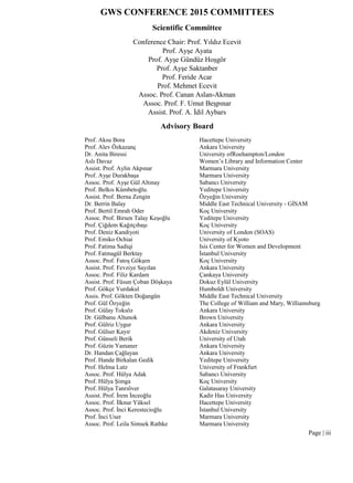 Page | iii
GWS CONFERENCE 2015 COMMITTEES
Scientific Committee
Conference Chair: Prof. Yıldız Ecevit
Prof. Ayşe Ayata
Prof. Ayşe Gündüz Hoşgör
Prof. Ayşe Saktanber
Prof. Feride Acar
Prof. Mehmet Ecevit
Assoc. Prof. Canan Aslan-Akman
Assoc. Prof. F. Umut Beşpınar
Assist. Prof. A. İdil Aybars
Advisory Board
Prof. Aksu Bora Hacettepe University
Prof. Alev Özkazanç Ankara University
Dr. Anita Biressi University ofRoehampton/London
Aslı Davaz Women’s Library and Information Center
Assist. Prof. Aylin Akpınar Marmara University
Prof. Ayşe Durakbaşa Marmara University
Assoc. Prof. Ayşe Gül Altınay Sabancı University
Prof. Belkıs Kümbetoğlu. Yeditepe University
Assist. Prof. Berna Zengin Özyeğin University
Dr. Berrin Balay Middle East Technical University - GİSAM
Prof. Bertil Emrah Oder Koç University
Assoc. Prof. Birsen Talay Keşoğlu Yeditepe University
Prof. Çiğdem Kağıtçıbaşı Koç University
Prof. Deniz Kandiyoti University of London (SOAS)
Prof. Emiko Ochiai University of Kyoto
Prof. Fatima Sadiqi Isis Center for Women and Development
Prof. Fatmagül Berktay İstanbul University
Assoc. Prof. Fatoş Gökşen Koç University
Assist. Prof. Fevziye Sayılan Ankara University
Assoc. Prof. Filiz Kardam Çankaya University
Assist. Prof. Füsun Çoban Döşkaya Dokuz Eylül University
Prof. Gökçe Yurdakul Humboldt University
Assis. Prof. Gökten Doğangün Middle East Technical University
Prof. Gül Özyeğin The College of William and Mary, Williamsburg
Prof. Gülay Toksöz Ankara University
Dr. Gülbanu Altunok Brown University
Prof. Gülriz Uygur Ankara University
Prof. Gülser Kayır Akdeniz University
Prof. Günseli Berik University of Utah
Prof. Güzin Yamaner Ankara University
Dr. Handan Çağlayan Ankara University
Prof. Hande Birkalan Gedik Yeditepe University
Prof. Helma Lutz University of Frankfurt
Assoc. Prof. Hülya Adak Sabancı University
Prof. Hülya Şimga Koç University
Prof. Hülya Tanrıöver Galatasaray University
Assist. Prof. İrem İnceoğlu Kadir Has University
Assoc. Prof. İlknur Yüksel Hacettepe University
Assoc. Prof. İnci Kerestecioğlu İstanbul University
Prof. İnci User Marmara University
Assoc. Prof. Leila Simsek Rathke Marmara University
 
