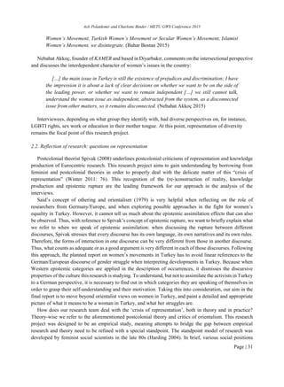 Aslı Polatdemir and Charlotte Binder / METU GWS Conference 2015
Page | 31
Women’s Movement, Turkish Women’s Movement or Secular Women’s Movement, Islamist
Women’s Movement, we disintegrate. (Bahar Bostan 2015)
Nebahat Akkoç, founder of KAMER and based in Diyarbakır, comments on the intersectional perspective
and discusses the interdependent character of women’s issues in the country:
[…] the main issue in Turkey is still the existence of prejudices and discrimination; I have
the impression it is about a lack of clear decisions on whether we want to be on the side of
the leading power, or whether we want to remain independent […] we still cannot talk,
understand the woman issue as independent, abstracted from the system, as a disconnected
issue from other matters, so it remains disconnected. (Nebahat Akkoç 2015)
Interviewees, depending on what group they identify with, had diverse perspectives on, for instance,
LGBTI rights, sex work or education in their mother tongue. At this point, representation of diversity
remains the focal point of this research project.
2.2. Reflection of research: questions on representation
Postcolonial theorist Spivak (2008) underlines postcolonial criticisms of representation and knowledge
production of Eurocentric research. This research project aims to gain understanding by borrowing from
feminist and postcolonial theories in order to properly deal with the delicate matter of this “crisis of
representation” (Winter 2011: 76). This recognition of the (re-)construction of reality, knowledge
production and epistemic rupture are the leading framework for our approach in the analysis of the
interviews.
Said’s concept of othering and orientalism (1979) is very helpful when reflecting on the role of
researchers from Germany/Europe, and when exploring possible approaches in the fight for women’s
equality in Turkey. However, it cannot tell us much about the epistemic assimilation effects that can also
be observed. Thus, with reference to Spivak’s concept of epistemic rupture, we want to briefly explain what
we refer to when we speak of epistemic assimilation: when discussing the rupture between different
discourses, Spivak stresses that every discourse has its own language, its own narratives and its own rules.
Therefore, the forms of interaction in one discourse can be very different from those in another discourse.
Thus, what counts as adequate or as a good argument is very different in each of those discourses. Following
this approach, the planned report on women’s movements in Turkey has to avoid linear references to the
German/European discourse of gender struggle when interpreting developments in Turkey. Because when
Western epistemic categories are applied in the description of occurrences, it dismisses the discursive
properties of the culture this research is studying. To understand, but not to assimilate the activists in Turkey
to a German perspective, it is necessary to find out in which categories they are speaking of themselves in
order to grasp their self-understanding and their motivation. Taking this into consideration, our aim in the
final report is to move beyond orientalist views on women in Turkey, and paint a detailed and appropriate
picture of what it means to be a woman in Turkey, and what her struggles are.
How does our research team deal with the ‘crisis of representation’, both in theory and in practice?
Theory-wise we refer to the aforementioned postcolonial theory and critics of orientalism. This research
project was designed to be an empirical study, meaning attempts to bridge the gap between empirical
research and theory need to be refined with a special standpoint. The standpoint model of research was
developed by feminist social scientists in the late 80s (Harding 2004). In brief, various social positions
 