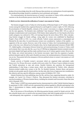 Aslı Polatdemir and Charlotte Binder / METU GWS Conference 2015
Page | 32
produce diverse knowledge about the world. Because these positions are continuations of social experience,
this produced knowledge should be considered as local, positioned, and situated.
For contextualisation, the historical process of women’s movements in Turkey will be outlined and the
reactions to the diversification process since the 90s will be taken into account.
3. Brief overview: historical diversification of women’s movements in Turkey
The feminist struggle’s roots in Turkey lie in the late phase of Ottoman Empire in 19th
century. Educated
women among the Istanbul elites organized themselves and fought for women’s rights. In 1923, following
the proclamation of Turkish Republic, elements of the women’s movement, to a degree, found their way
into the state apparatus. The Kemalist state established “state feminism” (White 2003: 145) as a part of
attempts at modernisation and westernisation. With Islamic sharia replaced by civil law based on the Swiss
model, polygamy was outlawed in 1926, civil marriage became the norm (Aksoy 2014). After a decades-
long feminist struggle for female suffrage, voting rights for women were established by Republican
People’s Party (CHP) in 1934. As a result officially Turkish woman represented as emancipated and
liberated by the state elites. In social discourse women were considered as ‘mothers of the republic’, i.e.
supporters of the new system. However, most of the women in Turkey who lived predominantly in rural
areas at that time were affected not by Kemalist elites, but by feudal-patriarchal structures (Wedel 2000:
37). Added together, a discrepancy between formal law and social positioning of women in Turkey could
not be denied. But it was only after the coup d’état of 1980 that an independent feminist-oriented women’s
movement shaped itself again and they made a political issue out of violence against women. However, the
90s Turkey saw critical interventions in the feminist movement. Apart from the expansion of gender-
political demands made by leftist and/or Kurdish movement, the institutionalisation of feminist discourses
was on rise. These points led to the emergence of diverse political colours in women’s movements as it will
be discussed next.
Female activists of Kurdish women’s movement which are organised today particularly under
Democratic Free Woman Movement; actually with its new entity Free Woman Congress debates on racism
and Turkish nationalism in state and society. Kurdish feminists also questions the homogenised
understanding of what being a woman means, which was characterised by Turkish, white, educated,
feminist-oriented middle-class women in the 90s. For Kurdish feminists, feminist theory and practice
include not only gender-specific female politics, but they take other forms of oppression into consideration,
like ethnicity and class-specific differences among woman (Al-Rebholz 2013: 262).
Islamist feminists have been publishing since the 80s, and have been organising themselves under, for
example, the Capital City Women’s Platform. They denounced the feminist movement, criticising its
uncritical acceptance of Western feminist theory, including the orientalist and Eurocentric biases that came
with it (Samandi 1997).
When Turkey’s LGBTI movement gained traction, heteronormativity within Turkish feminism began to
be questioned. In 2001, LGBTI activists represented their political agenda by officially participating in the
May 1st
demonstration in Ankara, notably organised by associations KAOS GL and Lambdaistanbul
(Başaran 2011).
Due to this process of diversification, the following question became central for female activists: Will
this colourful mosaic serve to enrich to the movement trying to take hold of gender politics in civil society
- and subsequently state regulations - or would it undermine their sense of collectivism?
 