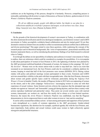 Aslı Polatdemir and Charlotte Binder / METU GWS Conference 2015
Page | 35
coalitions are at the beginning of this process, though be it hesitantly. However, compelling process is
noticeable, and dealing with diversity is a topic of discussion, as Nurcan Ay Katırcı, spokeswoman of Artvin
Women’s Solidarity Platform comments:
We all are different people, people with different habits, but thanks to our plan for a
collectivism suitable for everybody’s purposes and targets, we do not have very clear, sharp
thing, I mean for now, lines. (Nurcan Ay Katırcı 2015)
5. Conclusion
On the grounds of the historical development of women’s movements in Turkey, in combination with
the afore mentioned diversification and diverse ideological standpoints, can (feminist) women’s and LGBTI
movements in Turkey accomplish a solidarity-based collaboration and aim for mutual goals? Or are they
doomed to remain too distant from one another to reflect on mainstream political conflicts due to differences
and diverse positionings? This paper aimed to raise these questions, while explaining the concept of the
research project and its theoretical backgrounds, like ‘crisis of representation’, postcolonial sensibility and
feminist stand point theory, as well as introducing the preliminary findings of our field research in selected
cities in Turkey.
Even though the debate on (im-)possibility of solidarity and coalitions in women’s movements in Turkey
is endless, there are milestones which could be considered as examples for possibilities. It is even popular
to talk about participation of women in Gezi Protests in 2013, the tightening of abortion laws planned by
the AKP government mobilised hundreds of thousands of women, for instance in the campaign ‘My body!
My decision!’. Women were on the streets nation-wide in order to stop draft law. And as an event that
resonated on an international level, the Gezi Protests could also be considered a solidarity platform for
women, keeping in mind that half of the Gezi protestors were women (KONDA 2013). During violent
clashes with police and political meetings women participated in these events. Feminists and LGBTI
activists ensured their visibility in the park with their recognisable tents. After the Gezi Protests, discussion
about women and gender specific topics could be witnessed, particularly during the Yoğurtçu Park
Women’s Forum in Istanbul. Finally, the murder of Özgecan Arslan in 2015 led to an outpouring of women
on the streets, and to the cyber campaign ‘#tellyourstory’ encouraging women to come out with their
experience of sexual violence. Some feminist activists criticize the responses that the attempted rape and
murder was against an ‘innocent’ and ‘honourable’ young girl during daytime, and how these country-wide
actions reproduce traditional and patriarchal values. They point out several similar cases with married
women, transsexuals, sex workers etc. and how this mostly led to silence or at best limited reactions.
However, the reason the Artvin Women’s Solidarity Platform was established, was that the Özgecan
demonstration in Artvin empowered them to seek other women in town to ‘start and do something’.
It can be safely assumed that solidary actions - at least among participants and supporters of Gezi protests
– were strengthened as a results of common opposition to the AKP government. Gender-related
bureaucratic regulations, like abortion law for example, a political agenda, like with the Gezi Protests, and,
most importantly, body politics and sexual violence could cause women to fight collectively against
misogynist and patriarchal structures.
 