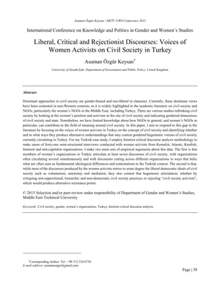 Asuman Özgür Keysan / METU GWS Conference 2015
Page | 38
International Conference on Knowledge and Politics in Gender and Women’s Studies
Liberal, Critical and Rejectionist Discourses: Voices of
Women Activists on Civil Society in Turkey
Asuman Özgür Keysan*
University of Strathclyde, Department of Government and Public Policy, United Kingdom
Abstract
Dominant approaches to civil society are gender-biased and neo-liberal in character. Currently, these dominant views
have been contested in non-Western contexts, as it is widely highlighted in the academic literature on civil society and
NGOs, particularly the women’s NGOs in the Middle East, including Turkey. There are various studies rethinking civil
society by looking at the women’s position and activism in the site of civil society and indicating gendered dimensions
of civil society and state. Nonetheless, we have limited knowledge about how NGOs in general, and women’s NGOs in
particular, can contribute to the field of meaning around civil society. In this paper, I aim to respond to this gap in the
literature by focusing on the voices of women activists in Turkey on the concept of civil society and identifying whether
and in what ways they produce alternative understandings that may contest gendered hegemonic visions of civil society
currently circulating in Turkey. For my Turkish case study, I employ feminist critical discourse analysis methodology to
make sense of forty-one semi-structured interviews conducted with women activists from Kemalist, Islamic, Kurdish,
feminist and anti-capitalist organizations. I make two main sets of empirical arguments about this data. The first is that
members of women’s organizations in Turkey articulate at least seven discourses of civil society, with organizations
often circulating several simultaneously and with discourses cutting across different organizations in ways that belie
what are often seen as fundamental ideological differences and contestations in the Turkish context. The second is that,
while most of the discourses produced by the women activists mirror to some degree the liberal democratic ideals of civil
society such as voluntarism, autonomy and mediation, they also contest that hegemonic articulation, whether by
critiquing non-oppositional, hierarchic and non-democratic civil society practices or rejecting “civil society activism”,
which would produce alternative resistance points.
© 2015 Selection and/or peer-review under responsibility of Department of Gender and Women’s Studies,
Middle East Technical University
Keywords: Civil society, gender, women’s organisations, Turkey, feminist critical discourse analysis
*
Corresponding Author. Tel.: +90 312 210 6730
E-mail address: asumanozgur@gmail.com.
 