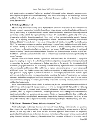 Asuman Özgür Keysan / METU GWS Conference 2015
Page | 40
civil society practices or rejecting “civil society activism”, which would produce alternative resistance points.
I will organize this paper under two main headings. After briefly elaborating on the methodology, methods
and field of the study, I will analyze women’s civil society discourses based on 41 in-depth interviews and
group documentation.
2. Methodological Framework
My case study data consists of forty-one in-depth and semi-structured interviews with the women activists
from ten women’s organisations located in four different cities, Ankara, Istanbul, Diyarbakir and Batman in
Turkey. Interviewing is “a powerful research tool for feminist researchers interested in exploring women’s
experiences and the contexts that organize their experiences” (De Vault and Gross, 2012: 229). In this sense,
it is a crucial method for feminist research as it “gives voice” to those participating in the research (Sprague,
2005: 120); in my study, this means giving a platform to women’s perspectives and allowing their voices to
be heard. The interviews took place over a period of three and a half months, between May and mid-August,
2012. The interviews were based on questions which probed a range of issues, including demographic details;
the women’s history of activism; civil society and its relation to power; hierarchy and domination; the
women’s views on the relationship between civil society and gender; the EU’s approach to civil society and
its role in funding Turkish women’s organisations; feminism; and the organisational structure of the CSOs.
In addition, I gathered documentation in the form of written sources and web site materials produced by the
women’s groups.
In terms of the selection of women’s organisations and interviewees for this research, I engaged in
purposive sampling. In order to do so, I rethought the dominant political standpoint-based categorisation and
re-categorised the women’s organisations in Turkey according to five criteria: the ideological/political
standpoint, geographical location, the relationship to the EU funding, organisational structure and framing
of women’s rights and feminism. This enabled me to capture a reasonable spread of views between and
within each group. Thus, I spoke to women activists from a range of social backgrounds who were of varying
ages, possessed varying degrees of political experience, had taken varying trajectories into women’s rights
activism and civil society, held varying positions in the group (e.g. the leaders of organisations and ordinary
members), and had been employed in different industries and professions. I reached from six to ten women
activists from each category of women’s group and my respondents are mostly educated professionals from
middle-class backgrounds.
I was attentive to feminist research ethics in the interview process. I was keen to form non-hierarchical
and reciprocal relationships with my respondents, to be open and transparent with them, and to avoid taking
a traditional approach to research which emphasises “objectivity, efficiency, separateness and distance”
(Reinharz, 1992: 24). Despite such intentions, I also recognised that it would not be possible to form a totally
equal relationship between researcher and respondents. Moreover, I guaranteed that the data would be fully
confidential and anonymised before it was analysed. In particular, I assured participants that in my written
analysis I would only refer to organisational names and personal pseudonyms when referencing from data.
3. Civil Society Discourses of Women Activists: Alternative Voices?
While analyzing the civil society discourses of women activists in Turkey, I will respond to two questions:
First, what are the main features of the civil society discourses articulated by women activists in Turkey?
Second, in what ways and to what extent do these discourses reproduce and/or contest the hegemonic
gendered and liberal/neoliberal civil society discourses. On the basis of the answers to these questions, I will
group the women activists’ civil society discourses around three categories: a. liberal b. critical and c. radical
 