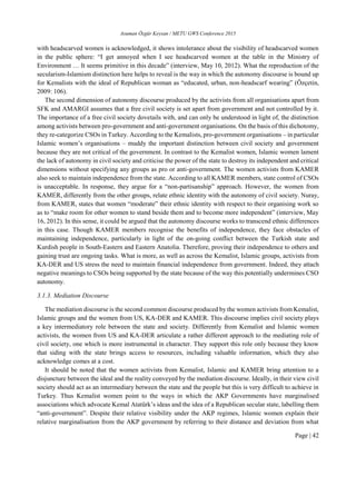 Asuman Özgür Keysan / METU GWS Conference 2015
Page | 42
with headscarved women is acknowledged, it shows intolerance about the visibility of headscarved women
in the public sphere: “I get annoyed when I see headscarved women at the table in the Ministry of
Environment … It seems primitive in this decade” (interview, May 10, 2012). What the reproduction of the
secularism-Islamism distinction here helps to reveal is the way in which the autonomy discourse is bound up
for Kemalists with the ideal of Republican woman as “educated, urban, non-headscarf wearing” (Özçetin,
2009: 106).
The second dimension of autonomy discourse produced by the activists from all organisations apart from
SFK and AMARGI assumes that a free civil society is set apart from government and not controlled by it.
The importance of a free civil society dovetails with, and can only be understood in light of, the distinction
among activists between pro-government and anti-government organisations. On the basis of this dichotomy,
they re-categorize CSOs in Turkey. According to the Kemalists, pro-government organisations – in particular
Islamic women’s organisations – muddy the important distinction between civil society and government
because they are not critical of the government. In contrast to the Kemalist women, Islamic women lament
the lack of autonomy in civil society and criticise the power of the state to destroy its independent and critical
dimensions without specifying any groups as pro or anti-government. The women activists from KAMER
also seek to maintain independence from the state. According to all KAMER members, state control of CSOs
is unacceptable. In response, they argue for a “non-partisanship” approach. However, the women from
KAMER, differently from the other groups, relate ethnic identity with the autonomy of civil society. Nuray,
from KAMER, states that women “moderate” their ethnic identity with respect to their organising work so
as to “make room for other women to stand beside them and to become more independent” (interview, May
16, 2012). In this sense, it could be argued that the autonomy discourse works to transcend ethnic differences
in this case. Though KAMER members recognise the benefits of independence, they face obstacles of
maintaining independence, particularly in light of the on-going conflict between the Turkish state and
Kurdish people in South-Eastern and Eastern Anatolia. Therefore, proving their independence to others and
gaining trust are ongoing tasks. What is more, as well as across the Kemalist, Islamic groups, activists from
KA-DER and US stress the need to maintain financial independence from government. Indeed, they attach
negative meanings to CSOs being supported by the state because of the way this potentially undermines CSO
autonomy.
3.1.3. Mediation Discourse
The mediation discourse is the second common discourse produced by the women activists from Kemalist,
Islamic groups and the women from US, KA-DER and KAMER. This discourse implies civil society plays
a key intermediatory role between the state and society. Differently from Kemalist and Islamic women
activists, the women from US and KA-DER articulate a rather different approach to the mediating role of
civil society, one which is more instrumental in character. They support this role only because they know
that siding with the state brings access to resources, including valuable information, which they also
acknowledge comes at a cost.
It should be noted that the women activists from Kemalist, Islamic and KAMER bring attention to a
disjuncture between the ideal and the reality conveyed by the mediation discourse. Ideally, in their view civil
society should act as an intermediary between the state and the people but this is very difficult to achieve in
Turkey. Thus Kemalist women point to the ways in which the AKP Governments have marginalised
associations which advocate Kemal Atatürk’s ideas and the idea of a Republican secular state, labelling them
“anti-government”. Despite their relative visibility under the AKP regimes, Islamic women explain their
relative marginalisation from the AKP government by referring to their distance and deviation from what
 