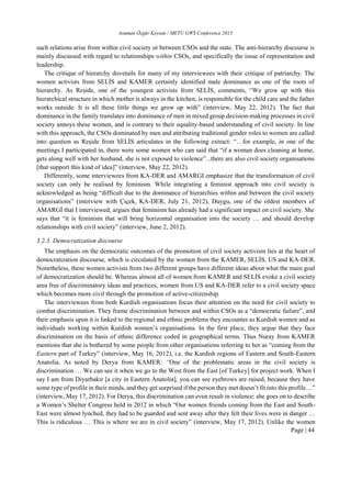 Asuman Özgür Keysan / METU GWS Conference 2015
Page | 44
such relations arise from within civil society or between CSOs and the state. The anti-hierarchy discourse is
mainly discussed with regard to relationships within CSOs, and specifically the issue of representation and
leadership.
The critique of hierarchy dovetails for many of my interviewees with their critique of patriarchy. The
women activists from SELİS and KAMER certainly identified male dominance as one of the roots of
hierarchy. As Reşide, one of the youngest activists from SELİS, comments, “We grow up with this
hierarchical structure in which mother is always in the kitchen, is responsible for the child care and the father
works outside. It is all these little things we grow up with” (interview, May 22, 2012). The fact that
dominance in the family translates into dominance of men in mixed group decision-making processes in civil
society annoys these women, and is contrary to their equality-based understanding of civil society. In line
with this approach, the CSOs dominated by men and attributing traditional gender roles to women are called
into question as Reşide from SELİS articulates in the following extract: “…for example, in one of the
meetings I participated in, there were some women who can said that “if a woman does cleaning at home,
gets along well with her husband, she is not exposed to violence”...there are also civil society organisations
[that support this kind of idea]” (interview, May 22, 2012).
Differently, some interviewees from KA-DER and AMARGI emphasize that the transformation of civil
society can only be realised by feminism. While integrating a feminist approach into civil society is
acknowledged as being “difficult due to the dominance of hierarchies within and between the civil society
organisations” (interview with Çiçek, KA-DER, July 21, 2012), Duygu, one of the oldest members of
AMARGİ that I interviewed, argues that feminism has already had a significant impact on civil society. She
says that “it is feminism that will bring horizontal organisation into the society … and should develop
relationships with civil society” (interview, June 2, 2012).
3.2.3. Democratization discourse
The emphasis on the democratic outcomes of the promotion of civil society activism lies at the heart of
democratization discourse, which is circulated by the women from the KAMER, SELİS, US and KA-DER.
Nonetheless, these women activists from two different groups have different ideas about what the main goal
of democratization should be. Whereas almost all of women from KAMER and SELİS evoke a civil society
area free of discriminatory ideas and practices, women from US and KA-DER refer to a civil society space
which becomes more civil through the promotion of active-citizenship.
The interviewees from both Kurdish organisations focus their attention on the need for civil society to
combat discrimination. They frame discrimination between and within CSOs as a “democratic failure”, and
their emphasis upon it is linked to the regional and ethnic problems they encounter as Kurdish women and as
individuals working within Kurdish women’s organisations. In the first place, they argue that they face
discrimination on the basis of ethnic difference coded in geographical terms. Thus Nuray from KAMER
mentions that she is bothered by some people from other organisations referring to her as “coming from the
Eastern part of Turkey” (interview, May 16, 2012), i.e. the Kurdish regions of Eastern and South-Eastern
Anatolia. As noted by Derya from KAMER: “One of the problematic areas in the civil society is
discrimination … We can see it when we go to the West from the East [of Turkey] for project work. When I
say I am from Diyarbakır [a city in Eastern Anatolia], you can see eyebrows are raised, because they have
some type of profile in their minds, and they get surprised if the person they met doesn’t fit into this profile....”
(interview, May 17, 2012). For Derya, this discrimination can even result in violence: she goes on to describe
a Women’s Shelter Congress held in 2012 in which “Our women friends coming from the East and South-
East were almost lynched, they had to be guarded and sent away after they felt their lives were in danger …
This is ridiculous … This is where we are in civil society” (interview, May 17, 2012). Unlike the women
 