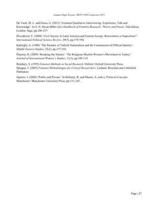 Asuman Özgür Keysan / METU GWS Conference 2015
Page | 47
De Vault, M. L. and Gross, G. (2012) ‘Feminist Qualitative Interviewing: Experience, Talk and
Knowledge’. In S. N. Hesse-Biber (ed.) Handbook of Feminist Research: Theory and Praxis, 2nd edition,
London: Sage, pp.206-237.
Dvoráková, V. (2008) ‘Civil Society in Latin America and Eastern Europe: Reinvention or Imposition?’.
International Political Science Review, 29(5), pp.579-594.
Kadıoğlu, A. (1998) ‘The Paradox of Turkish Nationalism and the Construction of Official Identity’.
Middle Eastern Studies, 32(2), pp.177-193.
Özçetin, H. (2009) ‘Breaking the Silence’: The Religious Muslim Women’s Movement in Turkey’.
Journal of International Women’s Studies, 11(1), pp.106-119.
Reinharz, S. (1992) Feminist Methods in Social Research. Oxford: Oxford University Press.
Sprague, J. (2005) Feminist Methodologies for Critical Researchers. Lanham: Rowman and Littlefield
Publishers.
Squires, J. (2003) ‘Public and Private’. In Bellamy, R. and Mason, A. (eds.), Political Concepts.
Manchester: Manchester University Press, pp.131-145.
 