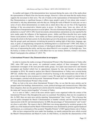 Atilla Barutçu and Figen Uzar Özdemir / METU GWS CONFERENCE 2015
Page | 51
As number and impact of the demonstrations have increased during the years, role of the media about
the representation of March 8 has also become stronger. However, it does not mean that the media always
supports the movement in their news. The role of media on the representation of International Women’s
Day Demonstrations is significant because it affects many people’s point of view about what women’s
movement is, why they demonstrate, and who they are. During the week of March 8 in each year, we see a
series of news about demonstrations on media and as stated above they are not free of the hegemonic
ideology of the neo-conservative Islamist party in power. As Durna states “news are, above all, the
reproduction of interpretation practices in social sphere. The role of dominant ideology on this interpretative
production is crucial” (2014: 249). Social movements, demonstrations and protests are also reported by the
news media under the influence of the hegemonic power. Ashley and Olson describe how news media
frames social protests as follows: “news media can frame a protest group in several ways: by ignoring it;
burying the article in the back section; by the description given to the protesters; reporting the events rather
than the group's goals and interests; trivializing the protest by making light of their dress, language, age,
style, or goals; or marginalizing viewpoints by attributing them to a social deviant" (1998: 264). Hence, it
is possible to speak of the inevitable existence of ideological attitude in the approach of newspapers for
their way of representing the reality, and the news about March 8 is no exception. As Kurtoğlu says, “how
the history is written or how the story is told affects how we see women, feminists, women’s movement,
March 8 and people who celebrate it” (2015: 79).
6. International Women’s Day Demonstrations in newspapers
In order to examine the media coverage of International Women’s Day Demonstrations in Turkey after
2002, when JDP came into power, we conducted content analysis of three newspapers: Hürriyet
(mainstream newspaper of the most powerful media group); Yeni Şafak (neo-conservative and Islamist
newspaper) and Radikal (which lost its oppositional character by time and became an internet-only
newspaper in 2014). We aimed to analyze how March 8 Demonstrations in Turkey were covered during
JDP rule: whether they are totally ignored; trivialized by focusing on the entertainment side of them or
given wide coverage to raise awareness to women’s issues. We made archive research on internet sites of
the newspapers, searched with the keywords “International Women’s Day” and “March 8” and we reached
657 news about International Women’s Day in total.
When we look at the news about International Women’s Day, we see that the news articles can be
grouped under four headings: demonstrations, events, political messages and commercial news. Other than
these categories, there are also general news articles about the meaning of the International Women’s Day,
the status and “success stories/tragedies” of women in Turkey.
As it is seen in Table 1, most of the news articles report events organized within the context of the
International Women’s Day throughout the years we examined. Nevertheless, there are two exceptions to
this. In 2005, there are more news articles reporting “demonstrations” than “events”. This is because that
year the police disrupted the March 8 Demonstration in İstanbul violently and this incident had broad
repercussions in the EU and international press. In 2008, the percentages of “demonstrations” and “events”
are close to each other. The reason is that in 2008 there was strong opposition by secularist groups to the
public use of the headscarf and the March 8 Demonstrations were dominated by protests against headscarf
and Islamism, as a continuation of the secularist “Republic Protests” of 2007 against Islamic rule in Turkey.
After we have categorized the news under four headings, we mainly analysed the news which covered
the March 8 Demonstrations and March 8 events. In what follows, we describe the characteristics of the
 