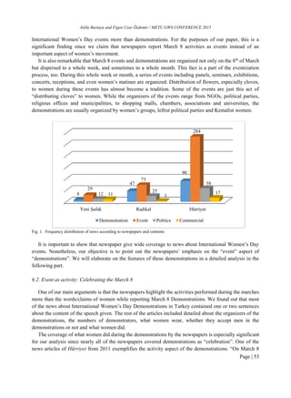 Atilla Barutçu and Figen Uzar Özdemir / METU GWS CONFERENCE 2015
Page | 53
International Women’s Day events more than demonstrations. For the purposes of our paper, this is a
significant finding since we claim that newspapers report March 8 activities as events instead of an
important aspect of women’s movement.
It is also remarkable that March 8 events and demonstrations are organized not only on the 8th
of March
but dispersed to a whole week, and sometimes to a whole month. This fact is a part of the eventization
process, too. During this whole week or month, a series of events including panels, seminars, exhibitions,
concerts, receptions, and even women’s matinee are organized. Distribution of flowers, especially cloves,
to women during these events has almost become a tradition. Some of the events are just this act of
“distributing cloves” to women. While the organizers of the events range from NGOs, political parties,
religious offices and municipalities, to shopping malls, chambers, associations and universities, the
demonstrations are usually organized by women’s groups, leftist political parties and Kemalist women.
Fig. 1. Frequency distribution of news according to newspapers and contents
It is important to show that newspaper give wide coverage to news about International Women’s Day
events. Nonetheless, our objective is to point out the newspapers’ emphasis on the “event” aspect of
“demonstrations”. We will elaborate on the features of these demonstrations in a detailed analysis in the
following part.
6.2. Event as activity: Celebrating the March 8
One of our main arguments is that the newspapers highlight the activities performed during the marches
more than the words/claims of women while reporting March 8 Demonstrations. We found out that most
of the news about International Women’s Day Demonstrations in Turkey contained one or two sentences
about the content of the speech given. The rest of the articles included detailed about the organizers of the
demonstrations, the numbers of demonstrators, what women wear, whether they accept men in the
demonstrations or not and what women did.
The coverage of what women did during the demonstrations by the newspapers is especially significant
for our analysis since nearly all of the newspapers covered demonstrations as “celebration”. One of the
news articles of Hürriyet from 2011 exemplifies the activity aspect of the demonstrations: “On March 8
Yeni Şafak Radikal Hürriyet
8
47
90
29
73
284
12
25
58
11 3
17
Demonstration Event Politics Commercial
 