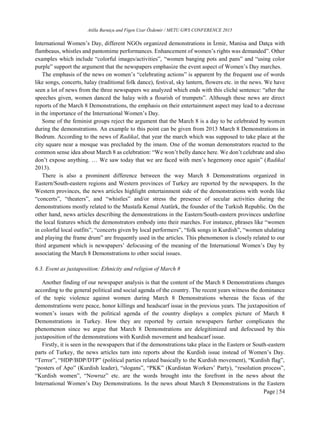 Atilla Barutçu and Figen Uzar Özdemir / METU GWS CONFERENCE 2015
Page | 54
International Women’s Day, different NGOs organized demonstrations in İzmir, Manisa and Datça with
flambeaus, whistles and pantomime performances. Enhancement of women’s rights was demanded”. Other
examples which include “colorful images/activities”, “women banging pots and pans” and “using color
purple” support the argument that the newspapers emphasize the event aspect of Women’s Day marches.
The emphasis of the news on women’s “celebrating actions” is apparent by the frequent use of words
like songs, concerts, halay (traditional folk dance), festival, sky lantern, flowers etc. in the news. We have
seen a lot of news from the three newspapers we analyzed which ends with this cliché sentence: “after the
speeches given, women danced the halay with a flourish of trumpets”. Although these news are direct
reports of the March 8 Demonstrations, the emphasis on their entertainment aspect may lead to a decrease
in the importance of the International Women’s Day.
Some of the feminist groups reject the argument that the March 8 is a day to be celebrated by women
during the demonstrations. An example to this point can be given from 2013 March 8 Demonstrations in
Bodrum. According to the news of Radikal, that year the march which was supposed to take place at the
city square near a mosque was precluded by the imam. One of the woman demonstrators reacted to the
common sense idea about March 8 as celebration: “We won’t belly dance here. We don’t celebrate and also
don’t expose anything. … We saw today that we are faced with men’s hegemony once again” (Radikal
2013).
There is also a prominent difference between the way March 8 Demonstrations organized in
Eastern/South-eastern regions and Western provinces of Turkey are reported by the newspapers. In the
Western provinces, the news articles highlight entertainment side of the demonstrations with words like
“concerts”, “theaters”, and “whistles” and/or stress the presence of secular activities during the
demonstrations mostly related to the Mustafa Kemal Atatürk, the founder of the Turkish Republic. On the
other hand, news articles describing the demonstrations in the Eastern/South-eastern provinces underline
the local features which the demonstrators embody into their marches. For instance, phrases like “women
in colorful local outfits”, “concerts given by local performers”, “folk songs in Kurdish”, “women ululating
and playing the frame drum” are frequently used in the articles. This phenomenon is closely related to our
third argument which is newspapers’ defocusing of the meaning of the International Women’s Day by
associating the March 8 Demonstrations to other social issues.
6.3. Event as juxtaposition: Ethnicity and religion of March 8
Another finding of our newspaper analysis is that the content of the March 8 Demonstrations changes
according to the general political and social agenda of the country. The recent years witness the dominance
of the topic violence against women during March 8 Demonstrations whereas the focus of the
demonstrations were peace, honor killings and headscarf issue in the previous years. The juxtaposition of
women’s issues with the political agenda of the country displays a complex picture of March 8
Demonstrations in Turkey. How they are reported by certain newspapers further complicates the
phenomenon since we argue that March 8 Demonstrations are delegitimized and defocused by this
juxtaposition of the demonstrations with Kurdish movement and headscarf issue.
Firstly, it is seen in the newspapers that if the demonstrations take place in the Eastern or South-eastern
parts of Turkey, the news articles turn into reports about the Kurdish issue instead of Women’s Day.
“Terror”, “HDP/BDP/DTP” (political parties related basically to the Kurdish movement), “Kurdish flag”,
“posters of Apo” (Kurdish leader), “slogans”, “PKK” (Kurdistan Workers’ Party), “resolution process”,
“Kurdish women”, “Nowruz” etc. are the words brought into the forefront in the news about the
International Women’s Day Demonstrations. In the news about March 8 Demonstrations in the Eastern
 
