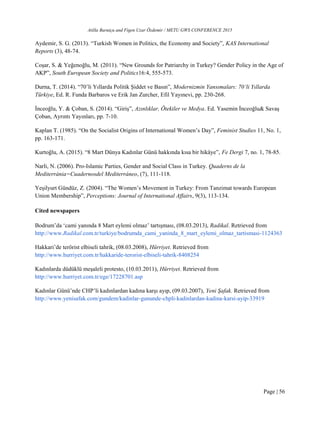 Atilla Barutçu and Figen Uzar Özdemir / METU GWS CONFERENCE 2015
Page | 56
Aydemir, S. G. (2013). “Turkish Women in Politics, the Economy and Society”, KAS International
Reports (3), 48-74.
Coşar, S. & Yeğenoğlu, M. (2011). “New Grounds for Patriarchy in Turkey? Gender Policy in the Age of
AKP”, South European Society and Politics16:4, 555-573.
Durna, T. (2014). “70’li Yıllarda Politik Şiddet ve Basın”, Modernizmin Yansımaları: 70’li Yıllarda
Türkiye, Ed. R. Funda Barbaros ve Erik Jan Zurcher, Efil Yayınevi, pp. 230-268.
İnceoğlu, Y. & Çoban, S. (2014). “Giriş”, Azınlıklar, Ötekiler ve Medya. Ed. Yasemin İnceoğlu& Savaş
Çoban, Ayrıntı Yayınları, pp. 7-10.
Kaplan T. (1985). “On the Socialist Origins of International Women’s Day”, Feminist Studies 11, No. 1,
pp. 163-171.
Kurtoğlu, A. (2015). “8 Mart Dünya Kadınlar Günü hakkında kısa bir hikâye”, Fe Dergi 7, no. 1, 78-85.
Narli, N. (2006). Pro-Islamic Parties, Gender and Social Class in Turkey. Quaderns de la
Mediterrània=Cuadernosdel Mediterráneo, (7), 111-118.
Yeşilyurt Gündüz, Z. (2004). “The Women’s Movement in Turkey: From Tanzimat towards European
Union Membership”, Perceptions: Journal of International Affairs, 9(3), 113-134.
Cited newspapers
Bodrum’da ‘cami yanında 8 Mart eylemi olmaz’ tartışması, (08.03.2013), Radikal. Retrieved from
http://www.Radikal.com.tr/turkiye/bodrumda_cami_yaninda_8_mart_eylemi_olmaz_tartismasi-1124363
Hakkari’de terörist elbiseli tahrik, (08.03.2008), Hürriyet. Retrieved from
http://www.hurriyet.com.tr/hakkaride-terorist-elbiseli-tahrik-8408254
Kadınlarda düdüklü meşaleli protesto, (10.03.2011), Hürriyet. Retrieved from
http://www.hurriyet.com.tr/ege/17228701.asp
Kadınlar Günü’nde CHP’li kadınlardan kadına karşı ayıp, (09.03.2007), Yeni Şafak. Retrieved from
http://www.yenisafak.com/gundem/kadinlar-gununde-chpli-kadinlardan-kadina-karsi-ayip-33919
 
