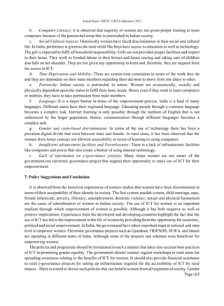 Avneet Kaur / METU GWS Conference 2015
Page | 63
b. Computer Literacy: It is observed that majority of women are not given proper training to learn
computers because of the patriarchal setup that is entrenched in Indian society.
c. Social Cultural Aspects: Historically women have faced discrimination in their social and cultural
life. In India, preference is given to the male child.The boys have access to education as well as technology.
The girl is expected to fulfil all household responsibility. Girls are not provided proper facilities and respect
in their home. They work as bonded labour in their homes and hence rearing and taking care of children
also falls on her shoulder. They are not given any opportunity to learn and, therefore, they are negated from
the access to ICT.
d. Time Deprivation and Mobility: There are certain time constraints in terms of the work they do
and they are dependent on their male members regarding their decision to move from one place to other.
e. Patriarchy: Indian society is patriarchal in nature. Women are economically, socially and
physically dependent upon the males to fulfil their basic needs. Hence even if they want to learn computers
or mobiles, they have to take permission from male members.
f. Language: It is a major barrier in terms of the empowerment process. India is a land of many
languages. Different states have their regioanal language. Educating people through a common language
becomes a complex task. Internet learning is only possible through the medium of English that is not
understood by the larger population. Hence, communication through different languages becomes a
complex task.
g. Gender and caste-based discrimination: In terms of the use of technology there has been a
prevalent digital divide that exist between male and female. In rural areas, it has been observed that the
women from lower casteare not allowed accessibility in terms of learning or using computers.
h. Insufficient advancement facilities and Powerlessness: There is a lack of infrastructure facilities
like computers and power that also create a barrier of using internet technology.
i. Lack of information on e-governance projects: Many times women are not aware of the
government-run electronic governance project that negates their opportunity to make use of ICT for their
empowerment.
7. Policy Suggestions and Conclusion
It is observed from the historical experiences of women studies that women have been discriminated in
terms of their acceptability of their identity in society. The Sati system, purdah system, child marriage, rape,
female infanticide, poverty, illiteracy, unemployment, domestic violence, sexual and physical harassment
are the cause of subordination of women in Indian society. The use of ICT for women is an important
medium through which empowerment of women is possible. Although it has both negative as well as
positive implications. Experiences from the developed and developing countries highlight the fact that the
use of ICT has led to the improvement in the life of women by providing them the opportunity for economic,
political and social empowerment. In India, the government have taken important steps at national and state
level to empower women. Electronic governance projects such as Gyandoot, FRIENDS, SEWA, and Janani
are operating in different states of India. Although some of the projects and schemes were beneficial for
empowering women.
The policies and programme should be formulated in such a manner that takes into account best practices
of ICT in promoting gender equality. The government should conduct regular workshops in rural areas for
spreading awareness relating to the benefits of ICT for women. It should also provide financial assistance
to rural e-governance projects for setting up infrastructure required for the accessibility of ICT by rural
masses. There is a need to devise such policies that can benefit women from all segments of society. Gender
 