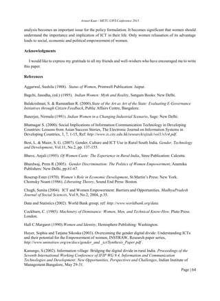 Avneet Kaur / METU GWS Conference 2015
Page | 64
analysis becomes an important issue for the policy formulation. It becomes significant that women should
understand the importance and implication of ICT in their life. Only women reliasation of its advantage
leads to social, economic and political empowerment of women.
Acknowledgments
I would like to express my gratitude to all my friends and well-wishers who have encouraged me to write
this paper.
References
Aggarwal, Sushila (1988). Status of Women, Printwell Publication: Jaipur.
Bagchi, Jasodha, (ed.) (1995). Indian Women: Myth and Reality, Sangam Books: New Delhi.
Balakrishnan, S. & Ramnathan R. (2000).State of the Art as Art of the State: Evaluating E-Governance
Initiatives through Citizen Feedback, Public Affairs Centre, Bangalore.
Banerjee, Nirmala (1991). Indian Women in a Changing Industrial Scenario, Sage: New Delhi.
Bhatnagar S. (2000). Social Implications of Information Communication Technology in Developing
Countries: Lessons from Asian Success Stories, The Electronic Journal on Information Systems in
Developing Countries, 3, 7, 1-15, Ref: http://www.is.city.edu.hk/research/ejisdc/vol1/v1r4.pdf.
Best, L. & Maier, S. G. (2007). Gender, Culture and ICT Use in Rural South India, Gender, Technology
and Development, Vol.11, No.2, pp. 137-155.
Bhave, Anjali (1995). Of Women Caste: The Experience in Rural India, Stree Publication: Calcutta.
Bhardwaj, Prem R (2005). Gender Discrimination: The Politics of Women Empowerment, Anamika
Publishers: New Delhi, pp.61-67.
Boserup Ester (1970). Women’s Role in Economic Development, St.Martin’s Press: New York.
Chomsky Noam (1986). Liberating Theory, Sound End Press: Boston.
Chugh, Sunita (2004). ICT and Women Empowerment: Barriers and Opportunities, MadhyaPradesh
Journal of Social Sciences, Vol.9, No.2, 2004, p.35.
Data and Statistics (2002). World Bank group, ref: http://www.worldbank.org/data.
Cockburn, C. (1985). Machinery of Dominance: Women, Men, and Technical Know-How. Pluto Press:
London.
Hall C.Margaret (1990).Women and Identity, Hemisphere Publishing: Washington.
Huyer, Sophia and Tatjana Sikoska (2003). Overcoming the gender digital divide: Understanding ICTs
and their potential for the Empowerment of women, INSTRAW, Research paper series,
http://www.uninstraw.org/en/docs/gender_and _ict/Synthesis_Paper.pdf .
Kanungo, S (2002). Information village: Bridging the digital divide in rural India. Proceedings of the
Seventh International Working Conference of IFIP WG 9.4, Information and Communication
Technologies and Development: New Opportunities, Perspectives and Challenges, Indian Institute of
Management Bangalore, May 29-31.
 