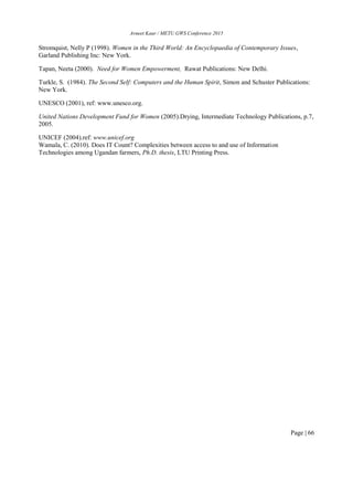 Avneet Kaur / METU GWS Conference 2015
Page | 66
Stromquist, Nelly P (1998). Women in the Third World: An Encyclopaedia of Contemporary Issues,
Garland Publishing Inc: New York.
Tapan, Neeta (2000). Need for Women Empowerment, Rawat Publications: New Delhi.
Turkle, S. (1984). The Second Self: Computers and the Human Spirit, Simon and Schuster Publications:
New York.
UNESCO (2001), ref: www.unesco.org.
United Nations Development Fund for Women (2005).Drying, Intermediate Technology Publications, p.7,
2005.
UNICEF (2004).ref: www.unicef.org
Wamala, C. (2010). Does IT Count? Complexities between access to and use of Information
Technologies among Ugandan farmers, Ph.D. thesis, LTU Printing Press.
 