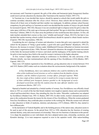 Aylin Çakıroğlu Çevik and Ayşe Gündüz Hoşgör / METU GWS Conference 2015
Page | 69
not necessary until Tanzimat in general, the girls of the urban and bureaucrat (petty bourgeoisie) families
could receive private education (by duennas after Tanzimat) at the mansion (Tekeli, 1997:173).
In Tanzimat era, it was decided that rüştiyes should be opened as schools that would enable the girls to
continue secondary education after the sıbyan school. However, these schools did not become common.
Almost all of them were in İstanbul and their number was inadequate. In addition, primary school became
compulsory for girls and boys in Tanzimat era and it was decided that the number of rüştiyes for girls should
be increased (Caporal, 1982:102). Because it was not considered right in religious terms for girls to share the
same space with boys of the same age or because girls had reached “the age at which they should keep away
from boys” (Dulum, 2006:32-35), there arose the problem of who would become their teachers. At first, old
male teachers attended their courses as they were “reliable and licensed” (Akşit, 2012:91), but later it was
decided that teacher-training schools (called Darülmuallimat) should be opened to obtain female teachers
(Caporal, 1982:104; Jayawardena, 1986:28).
Considering the era’s ideology of women and education, it seems that girls were expected to attend the
school for the purpose of “being a good mother, a good wife and a good Muslim” (Kandiyoti, 1991:27).
However, the increase in women’s literacy under Abdülhamid II became influential on feminist movement
and women’s organization (Çakır, 1996). Women’s demand for education, the struggle of women movement
in this field, the increased number of rüştiyes and idadis and the inadequacy of the teacher training schools
for girls to train teachers have birth to the need for women’s inclusion in the higher education.
At first, women’s higher education starting at conferences in Darülfünun, the only university of the
Ottoman initially, was later institutionalized with the opening of İnas Darülfünunu (1914) (Baskın, 2007;
Caporal, 1982:113).
There were 129 students registered at İnas Darülfünunu, giving education only to women between 1914
and 1919. Baskın (2007) makes such an evaluation about the socioeconomic background of the students:
At İnas Darülfünunu, there were mültezim children who could be labelled as the
elites of the traditional social structure as well as students from the families of army
members, and the children of governor, revenue officer, principal registrar. While
the class origin of these students varied, it would not be wrong to assume that most
of them exhibited petit bourgeois features parallel to the background of newly-
developed social forms and that the students from the state officials’ families were
predominant (Baskın, 2007:157).
Opened in İstanbul and attended by a limited number of women, İnas Darülfünunu was officially closed
down in 1921 as a result of the fact that female students were taught at separate classes and so protested the
school and boycotted their classes, thus attending the class for males. Thereafter, coeducation was adopted
by Darülfünun (Abadan-Unat, 1981:12; Baskın, 2007:183). In other words, women’s demand and action to
pass to the coeducation became the reason for the closure of İnas Darülfünunu. When the women graduated
from İnas Darülfünunu, they could take place as teachers in the working life. When the women were allowed
to take education in fields of medicine, dentistry and pharmacy (1917) (Dulum, 2006:53), they started to
have different jobs.
In the declaration of Turkish Republic and in the building process of the nation-state, education seems to
be used as part of this process. In the period from 1923 to 1950, education has the function of creating
national identity, unity and consciousness of citizenship. There are two functions of education in this period:
1) to shape the population as new individuals who have adopted nation-state, citizenship, secularism, and
Kemalist ideology. 2) to train manpower required to exist in the capitalist world. After nation-building
 