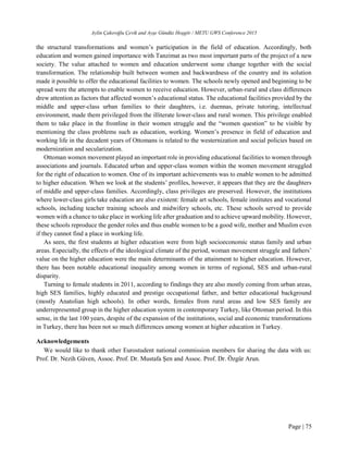 Aylin Çakıroğlu Çevik and Ayşe Gündüz Hoşgör / METU GWS Conference 2015
Page | 75
the structural transformations and women’s participation in the field of education. Accordingly, both
education and women gained importance with Tanzimat as two most important parts of the project of a new
society. The value attached to women and education underwent some change together with the social
transformation. The relationship built between women and backwardness of the country and its solution
made it possible to offer the educational facilities to women. The schools newly opened and beginning to be
spread were the attempts to enable women to receive education. However, urban-rural and class differences
drew attention as factors that affected women’s educational status. The educational facilities provided by the
middle and upper-class urban families to their daughters, i.e. duennas, private tutoring, intellectual
environment, made them privileged from the illiterate lower-class and rural women. This privilege enabled
them to take place in the frontline in their women struggle and the “women question” to be visible by
mentioning the class problems such as education, working. Women’s presence in field of education and
working life in the decadent years of Ottomans is related to the westernization and social policies based on
modernization and secularization.
Ottoman women movement played an important role in providing educational facilities to women through
associations and journals. Educated urban and upper-class women within the women movement struggled
for the right of education to women. One of its important achievements was to enable women to be admitted
to higher education. When we look at the students’ profiles, however, it appears that they are the daughters
of middle and upper-class families. Accordingly, class privileges are preserved. However, the institutions
where lower-class girls take education are also existent: female art schools, female institutes and vocational
schools, including teacher training schools and midwifery schools, etc. These schools served to provide
women with a chance to take place in working life after graduation and to achieve upward mobility. However,
these schools reproduce the gender roles and thus enable women to be a good wife, mother and Muslim even
if they cannot find a place in working life.
As seen, the first students at higher education were from high socioeconomic status family and urban
areas. Especially, the effects of the ideological climate of the period, woman movement struggle and fathers’
value on the higher education were the main determinants of the attainment to higher education. However,
there has been notable educational inequality among women in terms of regional, SES and urban-rural
disparity.
Turning to female students in 2011, according to findings they are also mostly coming from urban areas,
high SES families, highly educated and prestige occupational father, and better educational background
(mostly Anatolian high schools). In other words, females from rural areas and low SES family are
underrepresented group in the higher education system in contemporary Turkey, like Ottoman period. In this
sense, in the last 100 years, despite of the expansion of the institutions, social and economic transformations
in Turkey, there has been not so much differences among women at higher education in Turkey.
Acknowledgements
We would like to thank other Eurostudent national commission members for sharing the data with us:
Prof. Dr. Nezih Güven, Assoc. Prof. Dr. Mustafa Şen and Assoc. Prof. Dr. Özgür Arun.
 
