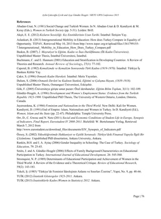 Aylin Çakıroğlu Çevik and Ayşe Gündüz Hoşgör / METU GWS Conference 2015
Page | 76
References
Abadan-Unat, N. (1981) Social Change and Turkish Women. In N. Abadan-Unat & D. Kandiyoti & M.
Kıray (Eds.), Women in Turkish Society (pp. 5-31). Leiden: Brill.
Akşit, E. E. (2012) Kızların Sessizliği: Kız Enstitülerinin Uzun Tarihi. İstanbul: İletişim Yay.
Aslankurt, B. (2013) Intergenerational Mobility in Education: How does Turkey Compare in Equality of
Opportunity. TEPAV, Retrieved May 10, 2013 from http://www.tepav.org.tr/upload/files/1361799155-
7.Intergenerational_ Mobility_in_Education_How_Does_Turkey_Compare.pdf
Baskın, B. (2007) 2. Meşrutiyet’te Eğitim, Kadın ve İnas Darülfünunu (İlk Kadın Üniversitesi).
Unpublished Master Thesis, İstanbul Üniversitesi, İstanbul.
Buchmann, C. and E. Hannum (2001) Education and Stratification in Developing Countries: A Review of
Theories and Research. Annual Review of Sociology, 27(1): 77-102.
Caporal, B. (1982) Kemalizmde ve Kemalizm Sonrasında Türk Kadını (1919-1970). İstanbul: Türkiye İş
Bankası Kültür Yay.
Çakır, S. (1996) Osmanlı Kadın Hareketi. İstanbul: Metis Yayınları.
Dulum, S. (2006) Osmanlı Devleti’ne Kadının Statüsü, Eğitimi ve Çalışma Hayatı, (1839-1918).
Unpublished Master Thesis, Osmangazi Üniversitesi, Eskişehir.
Gök, F. (2005) Üniversiteye girişte umut pazarı: Özel dershaneler. Eğitim Bilim Toplum, 3(11): 102-109.
Gündüz-Hoşgör, A. (1996) Development and Women’s Employment Status: Evidence from the Turkish
Republic 1923-1990. Unpublished PhD Thesis, The University of Western Ontario, London, Ontorio,
Canada.
Jayawardena, K. (1986) Feminism and Nationalism in the Third World. New Delhi: Kali for Women.
Kandiyoti, D. (1991) End of Empire: Islam, Nationalism and Women in Turkey. In D. Kandiyoti (Ed.),
Women, Islam and the State (pp. 22-47). Philadelphia: Temple University Press.
Orr, D., C. Gwosc and N. Netz (2011) Social and Economic Conditions of Student Life in Europe, Synopsis
of Indicators, Final Report, Eurostudent IV 2008-2011. Bielefeld: W. Bertelsmann Verlag, Retrieved
March 7, 2012 from
http://www.eurostudent.eu/download_files/documents/EIV_Synopsis_of_Indicators.pdf
Özsoy, S. (2002) Yükseköğretimde Hakkaniyet ve Eşitlik Sorunsalı: Türkiye'deki Finansal Yapıyla İlgili Bir
Çözümleme. Unpublished PhD dissertation, Ankara University, Ankara.
Rankin, B.H. and I. A. Aytaç (2006) Gender Inequality in Schooling: The Case of Turkey. Sociology of
Education, 79: 25-43.
Smits, J. and A. Gündüz-Hoşgör (2006) Effects of Family Background Characteristics on Educational
Participation in Turkey. International Journal of Educational Development, 26: 545-560.
Stromquist, N. P. (1989) Determinants of Educational Participation and Achievement of Women in the
Third World: A Review of the Evidence and a Theoretical Critique. Review of Educational Research,
59(2): 143-183.
Tekeli, Ş. (1985) “Türkiye’de Feminist İdeolojinin Anlamı ve Sınırları Üzerine”, Yapıt, No. 9, pp. 48-66.
TUİK (2012) İstatistik Göstergeler 1923-2011. Ankara.
TUİK (2013) İstatistiklerle Kadın (Women in Statistics) 2012. Ankara.
 