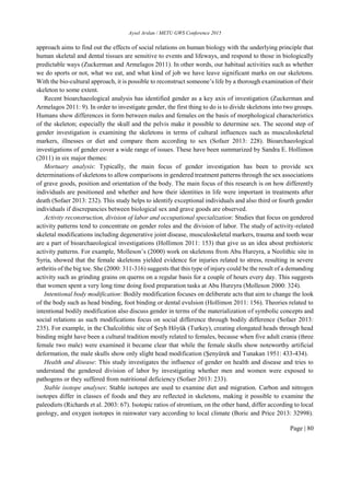 Aysel Arslan / METU GWS Conference 2015
Page | 80
approach aims to find out the effects of social relations on human biology with the underlying principle that
human skeletal and dental tissues are sensitive to events and lifeways, and respond to those in biologically
predictable ways (Zuckerman and Armelagos 2011). In other words, our habitual activities such as whether
we do sports or not, what we eat, and what kind of job we have leave significant marks on our skeletons.
With the bio-cultural approach, it is possible to reconstruct someone’s life by a thorough examination of their
skeleton to some extent.
Recent bioarchaeological analysis has identified gender as a key axis of investigation (Zuckerman and
Armelagos 2011: 9). In order to investigate gender, the first thing to do is to divide skeletons into two groups.
Humans show differences in form between males and females on the basis of morphological characteristics
of the skeleton; especially the skull and the pelvis make it possible to determine sex. The second step of
gender investigation is examining the skeletons in terms of cultural influences such as musculoskeletal
markers, illnesses or diet and compare them according to sex (Sofaer 2013: 228). Bioarchaeological
investigations of gender cover a wide range of issues. These have been summarized by Sandra E. Hollimon
(2011) in six major themes:
Mortuary analysis: Typically, the main focus of gender investigation has been to provide sex
determinations of skeletons to allow comparisons in gendered treatment patterns through the sex associations
of grave goods, position and orientation of the body. The main focus of this research is on how differently
individuals are positioned and whether and how their identities in life were important in treatments after
death (Sofaer 2013: 232). This study helps to identify exceptional individuals and also third or fourth gender
individuals if discrepancies between biological sex and grave goods are observed.
Activity reconstruction, division of labor and occupational specialization: Studies that focus on gendered
activity patterns tend to concentrate on gender roles and the division of labor. The study of activity-related
skeletal modifications including degenerative joint disease, musculoskeletal markers, trauma and tooth wear
are a part of bioarchaeological investigations (Hollimon 2011: 153) that give us an idea about prehistoric
activity patterns. For example, Molleson’s (2000) work on skeletons from Abu Hureyra, a Neolithic site in
Syria, showed that the female skeletons yielded evidence for injuries related to stress, resulting in severe
arthritis of the big toe. She (2000: 311-316) suggests that this type of injury could be the result of a demanding
activity such as grinding grains on querns on a regular basis for a couple of hours every day. This suggests
that women spent a very long time doing food preparation tasks at Abu Hureyra (Molleson 2000: 324).
Intentional body modification: Bodily modification focuses on deliberate acts that aim to change the look
of the body such as head binding, foot binding or dental evulsion (Hollimon 2011: 156). Theories related to
intentional bodily modification also discuss gender in terms of the materialization of symbolic concepts and
social relations as such modifications focus on social difference through bodily difference (Sofaer 2013:
235). For example, in the Chalcolithic site of Şeyh Höyük (Turkey), creating elongated heads through head
binding might have been a cultural tradition mostly related to females, because when five adult crania (three
female two male) were examined it became clear that while the female skulls show noteworthy artificial
deformation, the male skulls show only slight head modification (Şenyürek and Tunakan 1951: 433-434).
Health and disease: This study investigates the influence of gender on health and disease and tries to
understand the gendered division of labor by investigating whether men and women were exposed to
pathogens or they suffered from nutritional deficiency (Sofaer 2013: 233).
Stable isotope analyses: Stable isotopes are used to examine diet and migration. Carbon and nitrogen
isotopes differ in classes of foods and they are reflected in skeletons, making it possible to examine the
paleodiets (Richards et al. 2003: 67). Isotopic ratios of strontium, on the other hand, differ according to local
geology, and oxygen isotopes in rainwater vary according to local climate (Boric and Price 2013: 32998).
 