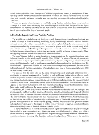 Aysel Arslan / METU GWS Conference 2015
Page | 82
what it meant to be human. Since the majority of prehistoric figurines are asexual, or merely human, it is not
very easy to think of the Neolithic as a stable period with only males and females. It actually seems that there
were more categories and these categories were more flexible, interchangeable and questionable (Bailey
2013: 248).
To sum up, gender oriented analysis is possible by using figurines and other figural representations.
Although it is much more challenging than bioarchaeological analysis since interpretations of figural
representations can be more subjective and it is more difficult to securely sex them, they contribute to the
overall interpretation of the lives of prehistoric people.
5. Case Study: Engendering Central Anatolian Neolithic
The Neolithic, the period when people first began to settle down and domesticate plants and animals, was
a period of change in terms of economy, technology, society and ideology. Research, however, remained
restricted to male roles while women and children were either neglected altogether or even assumed to be
analogous to modern day gender stereotypes. The debate on gender in this period remains strong. While
some scholars envisage the Neolithic period as a prehistoric heaven where women and men led peaceful lives
in blissful harmony, others disagree. Instead, they perceive the Neolithic as the end of sexual equality. These
two opposing scenarios demand to be explored in further elaboration.
The aim of this case study is to assess alterations in gender roles during this important transitional stage
in Central Anatolia, in other words roughly around 8500 to 5000 BC. The results of the analysis summarized
here concentrate on figural representations of humans, including figurines, wall paintings and relief decorated
pottery, and bioarchaeology such as burial treatments and skeletal analysis in various sites in this region. The
main questions I explore in my research are: How did the inhabitants perceive gender in the Neolithic period
in Central Anatolia? Do the representations of gender change over time in Central Anatolia between 8500
BC and 5000 BC? If so, how?
The analyses from the earlier sites and the earlier occupation levels of Çatalhöyük settlements show a
continuation in mortuary practices and an “equality” in male and female burials in terms of grave goods,
location and position of burials, but this picture starts to change after around 6500 BC. Çatalhöyük has a key
role in understanding this change because it is the only well-documented site showing this change in Central
Anatolia (Düring 2002). Through this transition femaleness/femininity became a more prominent theme as
opposed to masculinity/phallocentrism with more female figurines being produced and more female burials
being buried inside buildings in the later occupation levels of Çatalhöyük.
Nonetheless, the skeletal analyses show that both males and females did similar work at Çatalhöyük. The
prominence of a tradition based on femaleness/femininity seems to continue through the period following
the Neolithic, since an emphasis on female figurines and images can be observed on relief decorated pottery.
The number of female burials increase while male burials decrease in the later periods. While hunting scenes
on the walls and the trophies of hunted aurochs were integral parts of Çatalhöyük houses, apart from a few
possible hunting scenes on the relief decorated pottery, domestic production such as agriculture and the
milking of cows become part of the imagery in the later period. This might be regarded as another indication
of the increased importance of domestic sphere as opposed to wild.
The increased importance of domestication and decreased significance of hunting in people’s lives might
have resulted in some changes in the way they see the world, their ideology and social structures, while a
reverse situation is also possible. Changes in these people’s ideology could be the reason for the Central
Anatolian settlements becoming fully dependent on domesticated products. Whichever way the transition
 