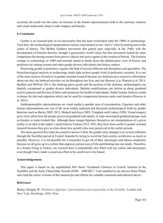 Aysel Arslan / METU GWS Conference 2015
Page | 83
occurred, the result was the same: an increase in the female representations both in the mortuary contexts
and visual media and a drop in male imagery and burials.
6. Conclusion
Gender is an essential part of our personality that has been overlooked until the 1980s in archaeology.
Until then, the archaeological interpretations mainly concentrated on the “men’s” roles by putting men in the
center of history. The Mother Goddess movement that gained pace especially in the 1960s with the
development of feminist theories, brought a gynocentric world vision, but this movement lacked the main
components for turning women from passive objects into active agents in the creation of history. The feminist
critique in archaeology in 1980 and onwards aimed to break down the phallocentric view of history and
prehistory by turning women and other gender diverse individuals into history makers.
Discussing gender in prehistory requires the help of several different sub-disciplines and specialties. The
bioarchaeological analysis in archaeology sheds light on how people lived in prehistoric societies. It is one
of the main sources of analysis in gender-oriented research because our skeletons give extensive information
about our diet, the habitual activities we do throughout our lives and our illnesses (e.g. Pearson et al. 2013;
Redfern and DeWitte 2011). By studying grave goods and the position of the skeleton, archaeologists can
identify exceptional or gender diverse individuals. Skeletal modifications can inform us about gendered
activity patterns and division of labor and sometimes the health of individuals. Stable Isotope Analysis yields
evidence for diet and migration which can be used for comparisons between males and females (Pearson et
al. 2013).
Anthropomorphic representations on visual media is another area of concentration. Figurines and other
human representations are one of the most widely analyzed and discussed archaeological finds by gender
theorists (such as Bailey 2005, 2013, Meskell and Joyce 2003, Tringham and Conkey 1998). Visual imagery
gives clues about how the people perceived gendered individuals, or what stereotyped gendered groups such
as females or males looked like. Although these images/figurines themselves are interpretations of a given
reality or an idea in the maker’s mind (Garcia-Ventura 2012: 505), they have been useful in gender oriented
research because they give us clues about how gender roles were perceived in the earlier periods.
The main question this study has aimed to answer is how the gender roles changed over several millennia
through the Neolithic period in Central Anatolia by trying to avoid the Euro-centric worldviews as much as
possible. However, it is not possible for a researcher to get rid of their stereotypes and taboos completely
because we all grow up in a culture that engraves certain ways of life and thinking into our minds. Therefore,
as a female living in Turkey, my research here is undoubtedly also filled with my culture and stereotypes
even though I have made a conscious effort to be careful not to be biased.
Acknowledgements
This paper is based on my unpublished MA thesis “Gendered Lifeways in Central Anatolia in the
Neolithic and the Early Chalcolithic Periods (8500 – 5000 BC).” I am indebted to my advisor Rana Özbal,
who read the earlier versions of this manuscript and offered me valuable comments and editorial advice.
References
Bailey, Douglas W. Prehistoric figurines: representation and corporeality in the Neolithic. London and
New York: Routledge, 2005. Print.
 