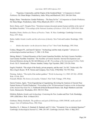 Aysel Arslan / METU GWS Conference 2015
Page | 84
--- “Figurines, Corporeality, and the Origins of the Gendered Body.” A Companion to Gender
Prehistory. Ed. Diane Bolger. Pondicherry, India: Wiley and Blackwell, 2013: 244-264. Print.
Bolger, Diane. “Introduction: Gender Prehistory – The Story So Far.” A Companion to Gender Prehistory.
Ed. Diane Bolger. Pondicherry, India: Wiley-Blackwell, 2013: 1-19. Print.
Borić, Dušan, and T. Douglas Price. “Strontium isotopes document greater human mobility at the start of
the Balkan Neolithic.” Proceedings of the National Academy of Sciences 110.9, 2013: 3298-3303. Print.
Bourdieu, Pierre. Outline of a Theory of Practice. Trans. R. Nice. Cambridge: Cambridge University
Press, 1977. Print.
Butler, Judith. Gender trouble and the subversion of identity. New York and London: Routledge, 1990.
Print.
--- Bodies that matter: on the discursive limits of "sex". New York: Routledge, 1993. Print.
Conkey, Margaret W., and Janet D. Spector. “Archaeology and the study of gender.” Advances in
archaeological method and theory 7, 1984: 1-38. Print.
Düring, Bleda S. “Cultural Dynamics of the Central Anatolian Neolithic: the Early Ceramic Neolithic –
Late Ceramic Neolithic Transition.” The Neolithic of Central Anatolia: Internal Developments and
External Relations during the 9th–6th Millennia cal. BC. Proceedings of the International CANew Table
Ronde. Ed. F. Gerard and L. Thissen. Istanbul, Turkey: Ege Yayınları, 2002: 219-236. Print.
Engels, Friedrich. “The origin of the family, private property, and the state”, In: R.C. Tucker (ed.) The
Marx-Engels Reader, W.W. Norton and Company, New York, 1978[1884]: 734-759. Print.
Fleming, Andrew. “The myth of the mother‐goddess.” World Archaeology 1.2, 1969: 247-261. JSTOR.
Web. 15 Feb. 2014.
Foucault, Michel. The history of sexuality, Volume I. New York: Vintage, 1978. Print.
Garcia-Ventura, Agnès. “From Engendering to Ungendering: Revisiting the Analyses of Ancient Near
Eastern Scenes of Textile Production.” Proceedings of the 7th International Congress on the Archaeology
of the Ancient Near East Vol. 3. Fieldwork & Recent Research Posters. Eds. Roger Matthews and John
Curtis. Harrasowitz: Wiesbaden, 2012: 505-515. Print.
Gilchrist, Roberta. Gender and Archaeology: Contesting the Past, London and New York: Routledge,
1999. EBSCOhost. Web. 16 March 2013.
Gimbutas, Marija Alseikaitė. The goddesses and gods of Old Europe, 6500-3500 BC, myths and cult
images. Univ of California Press, 1982. Print.
Hamilton, N., J. Marcus, G. Haaland, R. Haaland, and P.J. Ucko. “Viewpoint: Can we interpret figurines?”
Cambridge Archaeological Journal 6.2, 1996. 281-307. Cambridge Journals. Web. 11 May 2013.
 