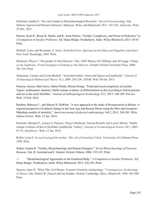 Aysel Arslan / METU GWS Conference 2015
Page | 85
Hollimon, Sandra E. “Sex and Gender in Bioarchaeological Research.” Social bioarchaeology. Eds.
Sabrina Agarwal and Bonnie Glencross. Malaysia: Wiley and Blackwell, 2011: 147-182. Johnwiley. Web.
25 Dec. 2013.
Hutson, Scott R., Bryan K. Hanks, and K. Anne Pyburn. “Gender, Complexity, and Power in Prehistory” in
A Companion to Gender Prehistory. Ed. Diane Bolger. Pondicherry, India: Wiley-Blackwell, 2013: 45-67.
Print.
Meskell, Lynn, and Rosemary A. Joyce. Embodied lives: figuring ancient Maya and Egyptian experience.
New York: Routledge, 2003. Print.
Molleson, Theya I. “The people of Abu Hureyra.” Eds. AMT Moore, GC Hillman, and AJ Legge. Village
on the Euphrates: From Foraging to Farming at Abu Hureyra. Oxford: Oxford University Press, 2000:
301-324. Print.
Nakamura, Carolyn and Lynn Meskell. “Articulate bodies: forms and figures at Çatalhöyük.” Journal of
Archaeological Method and Theory 16.3, 2009: 205-230. JSTOR. Web. 09 Jan. 2013.
Pearson, Jessica, Matt Grove, Metin Özbek, Hitomi Hongo. “Food and social complexity at Çayönü
Tepesi, southeastern Anatolia: Stable isotope evidence of differentiation in diet according to burial practice
and sex in the early Neolithic.” Journal of Anthropological Archaeology 32.2, 2013: 180-189. Elsevier.
Web. 15 Feb. 2014.
Redfern, Rebecca C., and Sharon N. DeWitte. "A new approach to the study of Romanization in Britain: A
regional perspective of cultural change in late Iron Age and Roman Dorset using the Siler and Gompertz–
Makeham models of mortality." American journal of physical anthropology 144.2, 2011: 269-285. Wiley
Online Library. Web. 13 Jan. 2014.
Richards, Michael P., Jessica A. Pearson, Theya I Molleson, Nerissa Russell, and Louise Martin. "Stable
isotope evidence of diet at Neolithic Çatalhöyük, Turkey." Journal of Archaeological Science 30.1, 2003:
67-76. Idealibrary. Web. 12 Jan. 2014.
Roller, Lynn E. In search of god the mother: The cult of Anatolian Cybele. University of California Press,
1999. Print.
Sofaer, Joanna R. “Gender, Bioarchaeology and Human Ontogeny.” Social Bioarchaeology of Funerary
Remains. Eds. R. Gowland and C. Knüsel. Oxford: Oxbow, 2006: 155-167. Print.
--- “Bioarchaeological Approaches to the Gendered Body.” A Companion to Gender Prehistory. Ed.
Diane Bolger. Pondicherry, India: Wiley-Blackwell, 2013: 226-243. Print.
Spector, Janet D. “What This Awl Means: Toward a Feminist Archaeology.” Contemporary Archaeology
in Theory. Eds. Robert W. Preucel and Ian Hodder. Oxford, Cambridge, Mass.: Blackwell, 1996: 485-500.
Print.
 