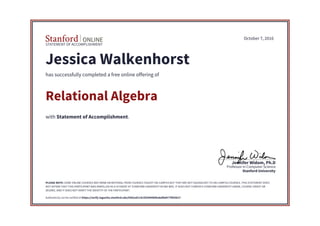 STATEMENT OF ACCOMPLISHMENT
Stanford University
Professor in Computer Science
Jennifer Widom, Ph.D
October 7, 2016
Jessica Walkenhorst
has successfully completed a free online offering of
Relational Algebra
with Statement of Accomplishment.
PLEASE NOTE: SOME ONLINE COURSES MAY DRAW ON MATERIAL FROM COURSES TAUGHT ON-CAMPUS BUT THEY ARE NOT EQUIVALENT TO ON-CAMPUS COURSES. THIS STATEMENT DOES
NOT AFFIRM THAT THIS PARTICIPANT WAS ENROLLED AS A STUDENT AT STANFORD UNIVERSITY IN ANY WAY. IT DOES NOT CONFER A STANFORD UNIVERSITY GRADE, COURSE CREDIT OR
DEGREE, AND IT DOES NOT VERIFY THE IDENTITY OF THE PARTICIPANT.
Authenticity can be verified at https://verify.lagunita.stanford.edu/SOA/ed114c5f20494bf0a8afb8477f855b27
 