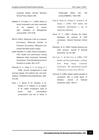 European Journal of Social Science Review Vol.1.issue, 2.2015
17International Society for Research and Innovation, USA
corporate boards: Harvard Business
School Press. Boston, MA.
Mallette, P., & Fowler, K. L. (1992). Effects of
board composition and stock ownership
on the adoption of “poison
pills”. Academy of Management
Journal,35(5), 1010-1035.
MCCG (2001), Malaysian Code on Corporate
Governance, Malaysian Institute of
Corporate Governance, Malaysian Law
Journal Sdn Bhd, Kuala Lumpur.
Nahar Abdullah, S. (2004). Board composition,
CEO duality and performance among
Malaysian listed companies. Corporate
Governance: The international journal of
business in society, 4(4), 47-61.
Peasnell, K. V., Pope, P. F., & Young, S. (
2000). Accrual management to meet
earnings targets: UK evidence pre- and post-
Cadbury. The British Accounting Review, 32(4),
415-445.
Perry, I. J., Morris, R. W., Ebrahim, S. B.,
Shaper, A. G., Refsum, H., & Ueland,
P. M. (1995). Prospective study of
serum total homocysteine
concentration and risk of stroke in
middle-aged British men. The
Lancet,346(8987), 1395-1398.
Said, R., Omar, R., Awang, N., Yaacob, Z., &
Ismail, J. (2005). CEO duality and
companies' performance: a case of
malaysian companies.
Vancil, R. F. (1987). Passing the baton:
Managing the process of CEO
succession. Harvard Business School
Pr.
Weisbach, M. S. (1988). Outside directors and
CEO turnover. Journal of financial
Economics, 20, 431-460.
Yan Lam, T., & Kam Lee, S. (2008). CEO
duality and firm performance: evidence
from Hong Kong. Corporate
Governance: The international journal
of business in society, 8(3), 299-316.
Yermack, D. (1996). Higher market valuation of
companies with a small board of
directors. Journal of financial
economics, 40(2), 185-211.
 