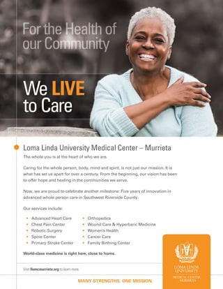 Visit llumcmurrieta.org to learn more.
MANY STRENGTHS. ONE MISSION.
Loma Linda University Medical Center – Murrieta
The whole you is at the heart of who we are.
Caring for the whole person, body, mind and spirit, is not just our mission. It is
what has set us apart for over a century. From the beginning, our vision has been
to offer hope and healing in the communities we serve.
Now, we are proud to celebrate another milestone: Five years of innovation in
advanced whole person care in Southwest Riverside County.
Our services include:
• Advanced Heart Care
• Chest Pain Center
• Robotic Surgery
• Spine Center
• Primary Stroke Center
• Orthopedics
• Wound Care & Hyperbaric Medicine
• Women’s Health
• Cancer Care
• Family Birthing Center
World-class medicine is right here, close to home.
We LIVE
toCare
 