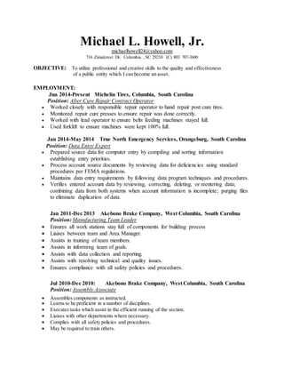 Michael L. Howell, Jr.
michaelhowell24@yahoo.com
716 Zimalcrest Dr. Columbia , SC 29210 (C) 803 707-3600
OBJECTIVE: To utilize professional and creative skills to the quality and effectiveness
of a public entity which I can become an asset.
EMPLOYMENT:
Jun 2014-Present Michelin Tires, Columbia, South Carolina
Position: After Cure Repair Contract Operator
 Worked closely with responsible repair operator to hand repair post cure tires.
 Monitored repair cure presses to ensure repair was done correctly.
 Worked with lead operator to ensure belts feeding machines stayed full.
 Used forklift to ensure machines were kept 100% full.
Jan 2014-May 2014 True North Emergency Services, Orangeburg, South Carolina
Position: Data Entry Expert
 Prepared source data for computer entry by compiling and sorting information
establishing entry priorities.
 Process account source documents by reviewing data for deficiencies using standard
procedures per FEMA regulations.
 Maintains data entry requirements by following data program techniques and procedures.
 Verifies entered account data by reviewing, correcting, deleting, or reentering data;
combining data from both systems when account information is incomplete; purging files
to eliminate duplication of data.
Jan 2011-Dec 2013 Akebono Brake Company, West Columbia, South Carolina
Position: Manufacturing Team Leader
 Ensures all work stations stay full of components for building process
 Liaises between team and Area Manager.
 Assists in training of team members.
 Assists in informing team of goals.
 Assists with data collection and reporting.
 Assists with resolving technical and quality issues.
 Ensures compliance with all safety policies and procedures.
Jul 2010-Dec 2010: Akebono Brake Company, West Columbia, South Carolina
Position: Assembly Associate
 Assembles components as instructed.
 Learns to be proficient in a number of disciplines.
 Executes tasks which assist in the efficient running of the section.
 Liaises with other departments where necessary.
 Complies with all safety policies and procedures.
 May be required to train others.
 