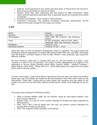 • Segfund: Fund supported by few clients and have flavor of Mutual fund and Insurance.
Have amount guaranteed on maturity or death.
• Reports: Some sites need customized and new reports for daily transactions. Allthe
repors and the statements generated after a particular period are enhanced and verified
accordingly.
• FundServ and WebPlus: 2 GUI models of IFDS products.
• Transaction Processing: This supports transaction processing requirements. All the
trades and the fees charged for the trades are verified.
2. RBT
Client Huawei
Duration May 2011 – Oct 2014
Technologies VXML, USDP , RBT, Uniportal , SQL ,Watchdog,
Apache
Tools PL-SQL Developer, VSS 6.0, GTR, TMSS,
Webscrab, WAS, SQL Developer, Appscan
Databases Oracle 9i, 11G
Operating Systems Windows XP SP2 , Linux
Client has come up with an operation development center in cognizant. The project deals with
developing software applications to support RBT through WEB, WAP, IVR, and SMS .Technology
wise the project is primarily based on Java & J2EE, further it uses javascript, ajax, jquery for
different modules.
We were working a client site i.e. Huawei office and my role was majorly of a tester. I was
involved in a team of 10-15 associates. The project involves development and support of the
application to various clients primarily Kenya Safari, Morocco WANA , Thailand TrueMove ,
Egypt Mobinil, South Africa , Ghana MTN e.t.c . More details about the project can’t be shared
due to client’s security policies.
For each new project I used to first gather requirement from the client and freeze the timeline
based upon size, then design SD review the SD and brainstorm with other team mates on the
requirement. There after I along with my team design test scenarios and test cases for the
project and send it to the client after different testing cycles. Finally it was deployed on the live
site.
The project was composed of following modules.
• WEB: It includes ADMIN, USER, SP, CS modules. These are web based modules. They
have browser based UI.
• Express Copy: It is non-UI. This is totally composed of threads and tasks supported by
DB Procedures.
• SMS: This is also a Non-UI based and ‘end user’ can perform various operations by
sending SMS through his cell phone.
• WAP: This supports mobile navigation to the portal.
3 | P a g e
 
