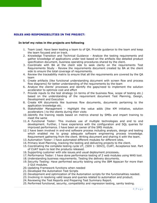 ROLES AND RESPONSIBILITIES IN THE PROJECT:
In brief my roles in the projects are following
1. Team Lead: Have been leading a team to of QA. Provide guidance to the team and keep
the team focused and on track.
2. Knowledge Transition and Technical Guidance - Analyze the testing requirements and
gather knowledge of applications under test based on the artifacts like detailed product
specification document, business operating procedures shared by the client.
3. Coordinate with BA at the client side to seek clarity on the requirements Test
Requirements Study - Review the requirements document created by BA at the client
side to ensure the total coverage of requirements.
4. Review the traceability matrix to ensure that all the requirements are covered by the QA
team
5. Create artifacts (like functional understanding document with screen flow and process
flow diagrams) for better understanding of the requirements by the team
6. Analyze the clients' processes and identify the gaps/need to implement the solution
accelerator to optimize cost and effort
7. Provide inputs to the test strategy (in terms of the business flow, scope of testing etc.)
based on the understanding of the requirement document Test Planning, Design,
Development and Execution
8. Create KM documents like business flow documents, documents pertaining to the
application knowledge etc.
9. Stakeholder Management - Highlight the value adds (like KM initiative, solution
accelerators ) to the clients during their visits
10. Identify the training needs based on metrics shared by SMEs and impart training to
meet the same
11. A Functional Tester: This involves use of multiple technologies and end to end
development. Further, I have experience with the configuration and SQL queries for
improved performance. I have been an owner of the SMS module.
12. I have been involved in end-end software process including analysis, design and testing
which enabled me to grasp adequate software engineering process knowledge.
Requirement gathering from the client. Writing document and sharing it with the team.
13. Automation Tester: I have automated different modules for different sites.
14. Primary level Planning, tracking the testing and delivering projects to the client.
15. Coordinating the complete testing cycle UT, (SDV 1- SDV3), CUAT, Acceptance test. Part
of CUAT team to test the products released.
16. Supporting customer with site issues and usual deployment processes.
17. Performance Tester: I have done performance testing of 2 web modules using WAS tool.
18. Understanding business requirements. Testing the delivery documents.
19. Security Testing: Have performed security testing using the IBM Appscan for more than
2 GUI modules.
20. Updating Framework functions when needed
21. Developed the Automation Test Scripts
22. Development and optimization of the Automation scripts for the functionalities needed.
23. Involving in resolving valid issues and queries related to automation and product.
24. Reviewing the Test Reports and Preparing Test Summary Report.
25. Performed functional, security, compatibility and regression testing, sanity testing.
4 | P a g e
 