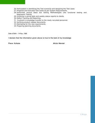 26. Participated in identifying the Test scenarios and designing the Test cases
27. Prepared and Executed Test Cases as per System Requirements.
28. Performed various black box testing Methodologies Like functional testing and
Regression Testing.
29. Involving in giving daily and weekly status reports to clients.
30. Defect Tracking and Reporting.
31. Involved in knowledge transfer to the newly recruited personnel.
32. Verifying product release documents.
33. Estimating for the new requirements.
34. Preparing planning documents.
Date of Birth: - 14 Nov, 1988
I declare that the information given above is true to the best of my knowledge
Place: Kolkata Mridul Mandal
5 | P a g e
 
