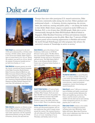 Younger than most other prestigious U.S. research universities, Duke
University consistently ranks among the very best. Duke’s graduate and
professional schools — in business, divinity, engineering, the environ-
ment, law, medicine, nursing and public policy — are among the leaders
in their fields. Duke’s home campus is situated on nearly 9,000 acres in
Durham, N.C, a city of more than 200,000 people. Duke also is active
internationally through the Duke-NUS Graduate Medical School in
Singapore, Duke Kunshan University in China and numerous research
and education programs across the globe. More than 75 percent of Duke
students pursue service-learning opportunities in Durham and around
the world through DukeEngage and other programs that advance the
university’s mission of “knowledge in service to society.”
Duke Chapel was constructed in the mid-
1930s and is dominated by a 210-foot tower
housing a 50-bell carillon, which is played
at the end of each workday. Duke Chapel is
open to visitors from 8 a.m.-10 p.m. during
the academic year and 8 a.m.-8 p.m. during
the summer. Ecumenical worship services
are held every Sunday at 11 a.m.
Duke Medicine integrates patient care with
the clinical, training and research programs
of the Duke University Health System,
Duke University School of Medicine and
Duke University School of Nursing. Duke
University Hospital is the flagship of the
broader Health System, which also includes
two community hospitals (Durham Regional
Hospital and Duke Raleigh Hospital) and
more than 200 ambulatory care clinics.
Duke Libraries comprises six libraries across
East and West Campus, including the Ru-
benstein Rare Book & Manuscript Library
(now under renovation), and the separately
administered libraries serving the schools
of business, divinity, law and medicine.
Duke Athletics, part of the Atlantic Coast
Conference, fields teams in 26 NCAA
Division I varsity sports. The Blue Devils
have won national championships in men’s
basketball, lacrosse and soccer, and women’s
golf and tennis. The Duke Sports Hall of
Fame, in the Schwartz-Butters Athletic
Center next to Cameron Indoor Stadium, is
open to the public.
Sarah P. Duke Gardens is 55 acres of land-
scaped and woodland gardens in the heart
of Duke’s West Campus. Each year more
than 300,000 visitors enjoy the gardens’ five
miles of walkways and more than 8,000
species and varieties of plants. Duke
Gardens is open to the public daily from
8 a.m. to dusk. There is no admission charge.
Nasher Museum of Art offers traveling exhi-
bitions and educational programs, and cre-
ates exhibitions that travel to major venues
around the country. The museum features a
cafe and a shop and is open Tuesday-Saturday,
10 a.m. to 5 p.m. (extending to 9 p.m.
Thursday), and Sunday, noon to 5 p.m.
The Marine Laboratory at coastal Beaufort,
N.C., is a campus of Duke University and
a unit within the Nicholas School of the
Environment. Research is conducted in basic
ocean processes, coastal environment
management, marine biotechnology and
marine biomedicine.
Duke Forest covers 7,200 acres in separate
areas of Durham and nearby counties and
serves as a natural outdoor laboratory for
Duke and neighboring universities. The
forest is used for research, protecting
wildlife and rare plant species and studying
timber management practices. It is also a
popular place to walk or run.
Duke Lemur Center is home to the world’s
largest colony of endangered primates,
including more than 200 lemurs, bush
babies and lorises. More than 85 percent
of the center’s inhabitants were born on site.
Visits are by appointment only.
 
