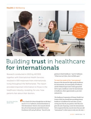 ACCESS | WINTER 2016 | 35
“We as Dutch GPs always thought that we did okay,”
says Dr. H.A.A. Rullmann, General Practitioner at
SGE International. However, the research showed
that 30% of internationals trusted their General
Practitioner (GP) and 40% did not. “Your GP is the
gateway to Dutch healthcare,” says Dr. Rullmann.
“If that trust isn’t there, then it all falls apart.”
To meet the needs of the "international"
Because of the demand for high-quality healthcare
for internationals, the municipality of Eindhoven
and the Holland Expat Center South approached
SGE to open a healthcare centre for internationals
in Eindhoven, where approximately 15,000 inter­
nationals live.
The Eindhoven Corporation of Primary Health Care
Centers (SGE) has already been providing primary
healthcare in Eindhoven for more than 30 years,
serving more than 80,000 patients. Now they were
given the task of opening a centre for internationals.
SGE recognized that they must do more than just add
“international” to their name to truly serve the inter-
Building trust in healthcare
for internationals
BY OLIVIA VAN DEN
BROEK-NERI
Research conducted in 2013 by ACCESS
together with International Health Services
resulted in 500 responses from internationals
living throughout the Netherlands. The report
provided important information to those in the
healthcare industry, revealing, for one, how
patients feel about their doctors.
Did
you know...­About €5,700 is spenton healthcare perperson per year.
(CBS)
Health & Wellbeing
»
 