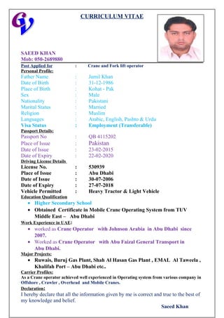 CURRICULUM VITAE
SAEED KHAN
Mob: 050-2689880
Post Applied for : Crane and Fork lift operator
Personal Profile:
Father Name : Jamil Khan
Date of Birth : 31-12-1986
Place of Birth : Kohat - Pak
Sex : Male
Nationality : Pakistani
Marital Status : Married
Religion : Muslim
Languages : Arabic, English, Pashto & Urdu
Visa Status : Employment (Transferable)
Passport Details:
Passport No : QB 4115202
Place of Issue : Pakistan
Date of Issue : 23-02-2015
Date of Expiry : 22-02-2020
Driving License Details
License No. : 530939
Place of Issue : Abu Dhabi
Date of Issue : 30-07-2006
Date of Expiry : 27-07-2018
Vehicle Permitted : Heavy Tractor & Light Vehicle
Education Qualification
• Higher Secondary School
• Obtained Certificate in Mobile Crane Operating System from TUV
Middle East – Abu Dhabi
Work Experience in UAE:
• worked as Crane Operator with Johnson Arabia in Abu Dhabi since
2007.
• Worked as Crane Operator with Abu Faizal General Transport in
Abu Dhabi.
Major Projects:
• Ruwais, Buruj Gas Plant, Shah Al Hasan Gas Plant , EMAL Al Taweela ,
Khalifah Port – Abu Dhabi etc..
Carrier Profiles:
As a Crane operator achieved well experienced in Operating system from various company in
Offshore , Crawler , Overhead and Mobile Cranes.
Declaration:
I hereby declare that all the information given by me is correct and true to the best of
my knowledge and belief.
Saeed Khan
 