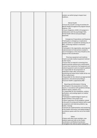 condom use while trying to respect local
traditions.
Mental Health
• Ensure the smooth running of activities for
Mental Health throughout the program Sexual
Violence. ( SV)
• Ensure integration of MH in SV program in
collaboration with the psychologist field,
mental health referral and psychologist
expatriate.
Emergencies Preparedness and Response
• Participate in emergency or exploratory
activities within or outside the working area of
MSF, conducting medical or evaluation
activities.
• Participate in the organization, planning and
implementation of interventions needed in
case of emergency in the area of Health at the
request of the Coordination.
Pharmacy equipment and medicine
• Seek to provide medical equipment tailored
to their teams.
• Ensure that no material is removing from
medical premises without prior authorization.
• Ensure that inventories of all equipment and
medical equipment used are properly updated.
• Is responsible for the preparation of
medication orders after consumption
monitoring and assess future needs all the rest
of the medical team.
• Responsible for the rational use (appropriate)
equipment, and rational prescribing in
structures health’s supported by MSF
•
Reporting and Information’s Sharing
• Participate in the preparation of monthly
reports, in accordance with guidelines (Sitreps,
medical reports, statistics, etc.).
• Is responsible for the compilation, analysis,
verification, and sending reports to medical
coordinator.
• Participate in epidemiological reports on
health facilities in the project area.
• Inform supervisors of any problems related
to the work of nursing and medical staff as well
as equipment and materials problems ( eg
broken, missing).
• Oversee the implementation and monitoring
of the Health Information and epidemiological
surveillance system with the rest of the health
team.
Others
• Detect with other team members, new
medical needs and refer to the Project
Coordination and Medical Coordinator.
• Strengthen the referral system taking into
 
