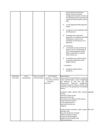 and monitoring of action plan,
budget requests and orders,
management of transfers of funds to
the supported project, preparation of
activity and financial reports used by
DFB)
• to visit regularly the DFB supported
project
• to take part in the coordination with
the DFB partners
• to develop new co-operation
approaches in coordination with DFB
headquarters, as well as new
possibilities of interventions or co-
operations.
d. Co-financing
• .to elaborates activity and financial
reports as per the requirements of
the co-financing agencies (DGCD,
DFB) as justification for received
funds, invoices, etc.
• to establish close contacts with the
co-operation department at the
Belgian Embassy
e. Evaluation
• to organise regular external
évaluations
20/08/2008-
18/12/2009
BEIRA,
MOZAMBIQUE
HEALTH ALLIANCE
INTERNATIONAL
ART PROGRAM
MANAGER , HIV/AIDS &
TB CLINICAL ADVISOR,
TECHNICAL
ASSISTANT
Responsibilities:
-Assume primary responsibility for assisting the
clinical implementation, record management
and follow-up of HIV care and ART
(Antiretroviral Treatment) management,
including training and research activities with
special focus in the development of sustainable
systems.
Coordinate and/or oversee HAI’s activities regarding
training,
supervision, follow-up and
assessment of HIV and
Anti-retroviral care offered to HIV+ persons.
Provide technical assistance
on the integration of the
tuberculosis and HIV care
Programs.
Provide technical assistance, and/or support other HAI
field office staff.
Work with the Ministry of Health
(MOH) and NGOs to support
the goals of the HIV program.
Support the health facilities and
districts under your
 