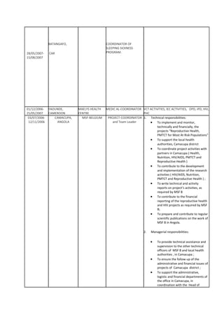 28/05/2007-
15/08/2007
BATANGAFO,
CAR
COORDINATOR OF
SLEEPING SICKNESS
PROGRAM.
01/12/2006-
25/05/2007
YAOUNDE,
CAMEROON
MAELYS HEALTH
CENTRE
MEDIC AL-COORDINATOR VCT ACTIVITIES, IEC ACTIVITIES, OPD, IPD, HIV,
PHC
03/07/2006-
12/11/2006
CAMACUPA,
ANGOLA
MSF-BELGIUM PROJECT-COORDINATOR
and Team Leader
1. Technical responsibilities:
• To implement and monitor,
technically and financially, the
projects “Reproductive Health,
PMTCT for Most At Risk Populations”
• To support the local health
authorities, Camacupa district
• To coordinate project activities with
partners in Camacupa ( Health,
Nutrition, HIV/AIDS, PMTCT and
Reproductive Health )
• To contribute to the development
and implementation of the research
activities ( HIV/AIDS, Nutrition,
PMTCT and Reproductive Health ) ;
• To write technical and activity
reports on project’s activities, as
required by MSF B
• To contribute to the financial
reporting of the reproductive health
and HIV projects as required by MSF
B;
• To prepare and contribute to regular
scientific publications on the work of
MSF B in Angola.
2. Managerial responsibilities:
• To provide technical assistance and
supervision to the other technical
officers of MSF B and local health
authorities , in Camacupa ;
• To ensure the follow-up of the
administrative and financial issues of
projects of Camacupa district ;
• To support the administrative,
logistic and financial departments of
the office in Camacupa, in
coordination with the Head of
 