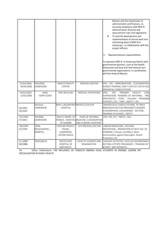 Mission and the Coordinator of
administration and finances, i.e.
ensuring compliance with MSF-B
administrative, financial and
procurement rules and regulations;
• To lead the development and
implementation of annual work and
monitoring plans of MSF-B in
Camacupa , in collaboration with the
project officers;
3. Representational responsibilities:
To represent MSF-B in Camacupa district with
governmental partners, such as the Health
Directorate and local and international non-
governmental organizations, in coordination
with the Head of Mission.
01/03/2006-
30/06/2006
YAOUNDE,
CAMEROON
MAELYS HEALTH
CENTRE
MEDICAL DOCTOR OPD, IPD, IMMUNIZATION, ECHOGRAPHIES,
NURSES TRAINING, DAILY VISIT,VCT ACTIVITIES,
PREGNATAL CONSULTATION
04/01/2005-
12/02/2006
MAN,
IVORY-COAST
MSF-BELGIUM MEDICAL SUPERVISOR OPD, IPD, PRIMARY HEALTH CARE
SUPERVISION, TRAINING OF NATIONAL AND
EXPATRIATES STAFF, HIV/AIDS PROGRAM
SUPPORT ( VCT , TARV , PMTCT ) .EPI
08/2001-
09/2003
DOUALA,
CAMEROON
MOH, LAQUINTINIE
HOSPITAL
MEDICAL DOCTOR PREGNATALES CONSULTATIONS, TETANUS
IMMUNIZATION FOR PREGNANTS WOMEN
ECHOGRAPHIES, CAESARIENNE SECTION,
TRAINING OF NURSES , PMTCT
02/1999-
07/2001
NJOMBE,
CAMEROON
MALTE ORDER OF
FRANCE , HOSPITAL
OF NJOMBE
HEAD OF INTERNAL
MEDICINE, ECHOGRAPHIES
AND SURGERY ASSISTANT
OPD IPD, VCT , PMTCT , BCC .
04/1998-
02/1999
KRIBI
NGAOUNDERE ,,
DOMPTA ,
PIPELINE PROJECT
TCHAD-
CAMEROON:
SATOM-SOGEA
SITE MEDICAL DOCTOR LABOUR MEDEICINE,, HIV/AIDS
PREVENTION ,, PROMOTION OF BEST USE OF
CONDOM, ( Female and Male ), Mass
Immunization against Meningitis Health
Promotion, IEC
01 /1997-
02/1998
NDOUNGUE PROTESTANT
HOSPITAL OF
NDOUNGUE
HEAD OF SURGERY AND
REANIMATION
SURGERY ACTIVITIES SUCH AS CAESARIENNES
SECTION, ECTOPIC PREGNANCY , TRAINING OF
NURSES AND MIDWIFES .
14. Other: Publications: THE INFLUENCE OF TOBACCO AMONG YOUG STUDENTS IN ERASME, DURING MY
SPECIALISATION IN PUBLIC HEALTH.
 