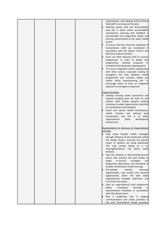 requirements, and capacity build technical
field staff in carrying out the work.
• Working closely with the Accountability
lead put in place sector accountability
mechanisms, ensuring that feedback is
incorporated into programme design and
learning disseminated to the wider health
sector.
• To ensure that the minimum standards of
humanitarian relief are maintained in
accordance with the Sphere Charter and
Red Cross Code of Conduct.
• Carry out short advisory visits to country
programmes in order to design new
programmes, develop proposals or
review/monitor/evaluate ongoing grants.
• To ensure integration (where appropriate)
with other sectors, especially looking to
strengthen the links between health
programmes and nutrition, WASH and
shelter whilst mainstreaming HIV. To
encourage teams to have an integrated
approach to emergency responses.
Capacity Building:
• Develop learning needs assessment and
capacity building plans for both SC and
partner staff, linking capacity building
initiatives to wider opportunities identified
via coordination and networks.
• Coach and mentor Health Coordinators,
Health Trainees and national level
counterparts and link in to wider
organisational talent development
mechanisms.
Représentation & Advocacy & Organisational
Learning:
• Help shape broader health strategies
through influence of and leadership within
the Health Cluster, ensuring the specific
needs of children are being addressed.
This may involve taking on a co-
chairing/facilitation role where needs
demand.
• Take the initiative in documenting lessons
learnt, best practice and case studies to
shape in-country strategies and
programme approaches, and contribute to
broader humanitarian health learning.
• Pro-actively identify advocacy
opportunities, case studies and research
opportunities which link with wider
organisational strategic objectives, and
turn these into action.
• Lead on organisational level programme
policy, innovation, learning or
representation initiatives in consultation
with HQ advisory team.
• Play a leadership role in shaping
communications and media priorities in
line with humanitarian health priorities,
 