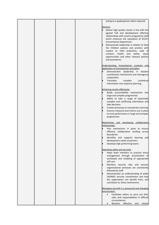 acting as a spokesperson when required.
General:
• Deliver high quality results in line with the
agreed ToR and development effective
relationships with country programme staff
which enhances the reputation of SCUK’s
Humanitarian Department.
• Demonstrate leadership in relation to Save
the Children policies and practice with
respect to child protection, code of
conduct, health and safety, equal
opportunities and other relevant policies
and procedures.
Understanding humanitarian contexts and
application of humanitarian principles:
• Demonstrates leadership in disaster
coordination mechanisms and interagency
cooperation
• Translates complex contextual
information into response planning
Achieving results effectively:
• Builds accountability mechanisms into
large and complex programmes
• Ability to take a range of potentially
complex and conflicting information and
take decisions
• Creates processes to incorporate Learning
• Ensures measures and metrics are in place
to track performance in large and complex
programmes
Maintaining and developing collaborative
relationships:
• Puts mechanisms in place to ensure
effective collaborative working across
boundaries
• Identifies and supports learning and
development needs of partners
• Develops high performing teams
Operating safely and securely:
• Helps team members to practice stress
management through prioritization of
workloads and modeling of appropriate
self care
• Monitors security risks and ensures
organisational protocols are consistently
followed by staff
• Demonstrates an understanding of wider
UN/NGO security coordination and how
the organization can benefit from, and
contribute to, those mechanisms
Managing yourself in a pressured and changing
environment:
• Facilitates others to carry out their
roles and responsibilities in difficult
circumstances
• Remains effective and retains
 