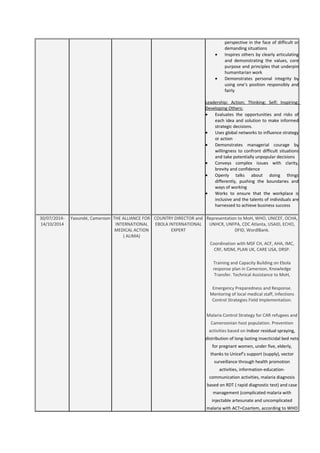 perspective in the face of difficult or
demanding situations
• Inspires others by clearly articulating
and demonstrating the values, core
purpose and principles that underpin
humanitarian work
• Demonstrates personal integrity by
using one’s position responsibly and
fairly
Leadership: Action; Thinking; Self; Inspiring;
Developing Others:
• Evaluates the opportunities and risks of
each idea and solution to make informed
strategic decisions.
• Uses global networks to influence strategy
or action
• Demonstrates managerial courage by
willingness to confront difficult situations
and take potentially unpopular decisions
• Conveys complex issues with clarity,
brevity and confidence
• Openly talks about doing things
differently, pushing the boundaries and
ways of working
• Works to ensure that the workplace is
inclusive and the talents of individuals are
harnessed to achieve business success
30/07/2014-
14/10/2014
Yaoundé, Cameroon THE ALLIANCE FOR
INTERNATIONAL
MEDICAL ACTION
( ALIMA)
COUNTRY DIRECTOR and
EBOLA INTERNATIONAL
EXPERT
Representation to MoH, WHO, UNICEF, OCHA,
UNHCR, UNFPA, CDC Atlanta, USAID, ECHO,
DFID, WordlBank.
Coordination with MSF CH, ACF, AHA, IMC,
CRF, MDM, PLAN UK, CARE USA, DRSP.
Training and Capacity Building on Ebola
response plan in Cameroon, Knowledge
Transfer. Technical Assistance to MoH,
Emergency Preparedness and Response.
Mentoring of local medical staff, Infections
Control Strategies Field Implementation.
Malaria Control Strategy for CAR refugees and
Cameroonian host population. Prevention
activities based on Indoor residual spraying,
distribution of long-lasting insecticidal bed nets
for pregnant women, under five, elderly,
thanks to Unicef’s support (supply), vector
surveillance through health promotion
activities, information-education-
communication activities, malaria diagnosis
based on RDT ( rapid diagnostic test) and case
management (complicated malaria with
injectable artesunate and uncomplicated
malaria with ACT=Coartem, according to WHO
 