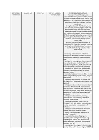 05/11/2013-
05/05/2014
BANGUI, CAR MSF SPAIN DEPUTY- MEDICAL-
COORDINATOR
RESPONSIBILITIES AND TASKS
Team and Project Management
• Ensure that medical personnel of the project
is well managed by the HR vision, policies and
values of OCBA , and reports any problems or
questions to the project manager and field
coordinator
• Strengthen the skills of all doctors, nurses
and midwives in identifying the needs and
demand for training and capacity building .
• Make sure that the nursing and medical staffs
are trained on therapeutic patient education
(PTE), for example by keeping contact with all
patients, giving them information about their
condition and answering their questions.
( home sick )
• Ensure that regular assessments of all
medical staff in the project are done properly
and implement the objective of each one.
• Identify staff with high potential in the
medical staff
• Encourage communication and active
participation of all medical staff in the project
and promoting the values and philosophy of
MSF.
• Facilitate the exchange and dissemination of
information between medical staff in the
project and in particular, the fluid transfer of
information from a service team to another.
• Ensure that all medical staff promotes and
maintains the confidentiality of all patient
cases and folders.
• Ensure that job descriptions of all the medical
and nursing staff are properly written, adapted
and updated.
• Ensure that Works plan of all medical and
nursing staff are properly written, adapted and
updated.
• Participate in the selection, recruitment and
monitoring of medical staff, in collaboration
with the various supervisors, the director and
the field coordinator. In this sense, ensure the
evaluation of medical staff according to MSF
standards.
• Participate in the definition, planning,
administration and monitoring of medical
activities, in the projects.
• Ensure the updating of medical logical
framework with field support coordinator and
medical coordination and application of
indicators.
• Participate in the development of medical
strategy and future project activities
• Medical Coordination and application of
medical’s protocols.
• Ensure established specific programs
according to the timing of the project ( eg
SGBV Program , Sexual and Reproductive
Health, expanded program of immunization,
Nutrition, VIH/TB )
• Ensure proper planning and effectiveness of
medical visits ( MIO , etc. .... ) at ground (TOR)
 