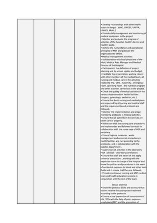 • Develop relationships with other health
actors in Bangui ( WHO, UNICEF, UNFPA,
UNHCR, MoH…)
• Provide daily management and monitoring of
medical equipment in the project
• Monitor and evaluate the progress of
activities of the hospital, health’s Centre and
health’s posts.
• Defend the humanitarian and operational
principles of MSF and publicize the
organization to others.
•Medical management activities:
In collaboration with local physicians of the
MoH, Medical Area Manager and Medical
Director of the Hospital.
• Participate in the definition of project
planning and its annual update and budget.
• Facilitate the organization, working closely
with other members of the medical team, all
nursing and medical care in the activities
related to IPD , OPD , maternity , emergency
room, operating room , the nutrition program
and other activities carried out in the project.
• Check the quality of medical activities in the
various departments of health facilities
(surgery, gynecology, pediatrics, etc.).
• Ensure that basic nursing and medical plans
are respected by all nursing and medical staff
and the requirements and protocols are
followed.
• Monitor the implementation and proper
monitoring protocols in medical activities.
• Ensure that all patients in the services are
taken care of properly.
• Make sure that the nursing care procedures
are implemented and followed correctly in
collaboration with the nurse expa of HGR and
periphery
• Ensure hygiene measures , waste
management and universal precautions in
health facilities are met according to the
protocols , and in collaboration with the
logistics department .
• Supervision of activities in the laboratory
HGR (clinical - laboratory correlation)
• Ensure that staff are aware of and apply
universal precautions , working with the
expatriate nurse in charge of the hospital and
know the policies and procedures in the event
of accidental exposure to blood and other body
fluids and s' ensure that they are followed.
• Provide continuous training and MSF medical
team and health education sessions in
conjunction with the rest of the team.
Sexual Violence
• Know the protocol SGBV and to ensure that
victims receive the appropriate treatment
according to the protocols.
• Ensure actual prevention of transmission of
HIV / STIs with the help of post- exposure
prophylaxis (PEP) and the promotion of
 