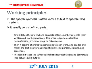 7TH SEMESTER SEMINAR
27TH JULY 2K15 4
Working principle:-
➢ The speech synthesis is often known as text to speech (TTS)
system.
➢It usually consist of two parts:
▪ First it takes the raw text and converts latters, numbers etc into their
written-out word equivalents. This process is often called text
normalization, pre-processing, or tokenization.
▪ Then it assigns phonetic transcriptions to each word, and divides and
marks the text into various linguistic units like phrases, clauses, and
sentences.
▪ In second it takes the symbolic linguistic representation and converts it
into actual sound output.
 