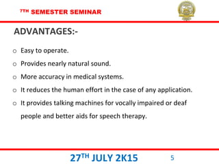 7TH SEMESTER SEMINAR
27TH JULY 2K15 5
o Easy to operate.
o Provides nearly natural sound.
o More accuracy in medical systems.
o It reduces the human effort in the case of any application.
o It provides talking machines for vocally impaired or deaf
people and better aids for speech therapy.
ADVANTAGES:-
 